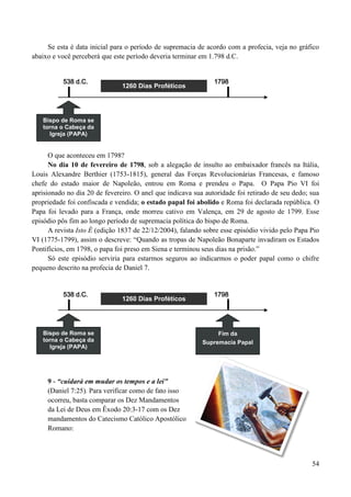 54
Se esta é data inicial para o período de supremacia de acordo com a profecia, veja no gráfico
abaixo e você perceberá que este período deveria terminar em 1.798 d.C.
538 d.C. 1798
O que aconteceu em 1798?
No dia 10 de fevereiro de 1798, sob a alegação de insulto ao embaixador francês na Itália,
Louis Alexandre Berthier (1753-1815), general das Forças Revolucionárias Francesas, e famoso
chefe do estado maior de Napoleão, entrou em Roma e prendeu o Papa. O Papa Pio VI foi
aprisionado no dia 20 de fevereiro. O anel que indicava sua autoridade foi retirado de seu dedo; sua
propriedade foi confiscada e vendida; o estado papal foi abolido e Roma foi declarada república. O
Papa foi levado para a França, onde morreu cativo em Valença, em 29 de agosto de 1799. Esse
episódio pôs fim ao longo período de supremacia política do bispo de Roma.
A revista Isto É (edição 1837 de 22/12/2004), falando sobre esse episódio vivido pelo Papa Pio
VI (1775-1799), assim o descreve: “Quando as tropas de Napoleão Bonaparte invadiram os Estados
Pontifícios, em 1798, o papa foi preso em Siena e terminou seus dias na prisão.”
Só este episódio serviria para estarmos seguros ao indicarmos o poder papal como o chifre
pequeno descrito na profecia de Daniel 7.
538 d.C. 1798
9 - “cuidará em mudar os tempos e a lei"
(Daniel 7:25). Para verificar como de fato isso
ocorreu, basta comparar os Dez Mandamentos
da Lei de Deus em Êxodo 20:3-17 com os Dez
mandamentos do Catecismo Católico Apostólico
Romano:
1260 Dias Proféticos
Bispo de Roma se
torna o Cabeça da
Igreja (PAPA)
1260 Dias Proféticos
Bispo de Roma se
torna o Cabeça da
Igreja (PAPA)
Fim da
Supremacia Papal
 