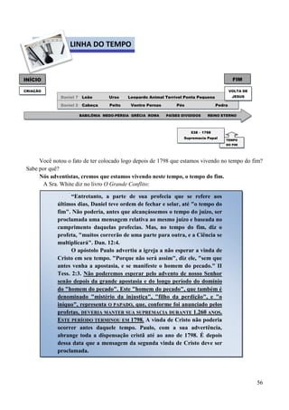56
Você notou o fato de ter colocado logo depois de 1798 que estamos vivendo no tempo do fim?
Sabe por quê?
Nós adventistas, cremos que estamos vivendo neste tempo, o tempo do fim.
A Sra. White diz no livro O Grande Conflito:
FIMINÍCIO
CRIAÇÃO
DDaanniieell 77 Leão Urso Leopardo Animal Terrível Ponta Pequena
PedraDDaanniieell 22 Cabeça Peito Ventre Pernas Pés Pedra
BABILÔNIA MEDO-PÉRSIA GRÉCIA ROMA PAÍSES DIVIDIDOS REINO ETERNO
TEMPO
DO FIM
538 – 1798
Supremacia Papal
LINHA DO TEMPO
VOLTA DE
JESUS
“Entretanto, a parte de sua profecia que se refere aos
últimos dias, Daniel teve ordem de fechar e selar, até "o tempo do
fim". Não poderia, antes que alcançássemos o tempo do juízo, ser
proclamada uma mensagem relativa ao mesmo juízo e baseada no
cumprimento daquelas profecias. Mas, no tempo do fim, diz o
profeta, "muitos correrão de uma parte para outra, e a Ciência se
multiplicará". Dan. 12:4.
O apóstolo Paulo advertiu a igreja a não esperar a vinda de
Cristo em seu tempo. "Porque não será assim", diz ele, "sem que
antes venha a apostasia, e se manifeste o homem do pecado." II
Tess. 2:3. Não poderemos esperar pelo advento de nosso Senhor
senão depois da grande apostasia e do longo período do domínio
do "homem do pecado". Este "homem do pecado", que também é
denominado "mistério da injustiça", "filho da perdição", e "o
iníquo", representa OO PPAAPPAADDOO, que, conforme foi anunciado pelos
profetas, DDEEVVEERRIIAA MMAANNTTEERR SSUUAA SSUUPPRREEMMAACCIIAA DDUURRAANNTTEE 11..226600 AANNOOSS..
EESSTTEE PPEERRÍÍOODDOO TTEERRMMIINNOOUU EEMM 11779988.. A vinda de Cristo não poderia
ocorrer antes daquele tempo. Paulo, com a sua advertência,
abrange toda a dispensação cristã até ao ano de 1798. É depois
dessa data que a mensagem da segunda vinda de Cristo deve ser
proclamada.
 
