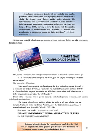57
Só com este texto já saberíamos que eessttaammooss vviivveennddoo nnoo tteemmppoo ddoo ffiimm, ou seja, ppoouuccoo aanntteess
ddaa vvoollttaa ddee JJeessuuss.
Mas, espere... existe uma parte ainda por cumprir-se. O verso 25 de Daniel 7 termina dizendo que
“... os santos lhe serão entregues nas mãos, por um tempo, dois tempos e metade
de um tempo.”
Mas o verso 26 e 27 continua:
“Mas, depois, se assentará o tribunal para lhe tirar o domínio, para o destruir e
o consumir até ao fim. O reino, e o domínio, e a majestade dos reinos debaixo de todo
o céu serão dados ao povo dos santos do Altíssimo; o seu reino será reino eterno, e
todos os domínios o servirão e lhe obedecerão.”
Daniel 7:13 e 14 mostra o período que em Daniel 2 é simbolizado por uma pedra que destrói a estátua
simbolizando a volta de Jesus.
“Eu estava olhando nas minhas visões da noite, e eis que vinha com as
nuvens do céu um como o Filho do Homem... Foi-lhe dado domínio, e glória... e o
seu reino jamais será destruído.” (Daniel 7:13 e 14)
SSAABBEE AA QQUUEE CCOONNCCLLUUSSÃÃOO CCHHEEGGOO CCOOMM EESSTTAA PPRROOFFEECCIIAA??
EESSTTAAMMOOSS VVIIVVEENNDDOO PPOOUUCCOO TTEEMMPPOO AANNTTEESS DDAA VVOOLLTTAA DDEE JJEESSUUSS..
EEMM QQUUEE TTEEMMPPOO EESSTTAAMMOOSS VVIIVVEENNDDOO??
Semelhante mensagem jamais foi apresentada nos séculos
passados. Paulo, como vimos, não a pregou; indicara aos irmãos a
vinda do Senhor num futuro então muito distante. Os
reformadores não a proclamaram. Martinho Lutero admitiu o
juízo para mais ou menos trezentos anos no futuro, a partir de seu
tempo. Desde 1798, porém, o livro de Daniel foi descerrado,
aumentou-se o conhecimento das profecias, e muitos têm
proclamado a mensagem solene do juízo próximo.” - O Grande
Conflito, pág. 357
A PARTE NÃO
CUMPRIDA DE DANIEL 7
EEssttaammooss vviivveennddoo ddeeppooiiss ddoo ccuummpprriimmeennttoo pprrooffééttiiccoo ddooss 11226600
aannooss ddee ssuupprreemmaacciiaa ppaappaall pprreeddiittoo ppoorr DDaanniieell ee qquuee tteerrmmiinnoouu eemm
11779988 ee ppoouuccoo tteemmppoo aanntteess ddaa sseegguunnddaa vviinnddaa ddee JJeessuuss..
 