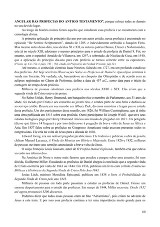 60
ANGULAR DAS PROFECIAS DO ANTIGO TESTAMENTO”, porque coloca todas as demais
no seu devido lugar.
Ao longo da história muitos foram aqueles que estudaram essa profecia e se encantaram com a
cronologia divina.
A primeira aplicação do princípio dia-ano por um autor cristão, nessa profecia é encontrado no
opúsculo “De Semine Scripturarum”, datado de 1205, e indevidamente atribuído a Joaquim Flora.
Mas mesmo antes dessa data, nos séculos XI e XII, os autores judeus Hanasi, Elieser e Nahamanides,
este já no século XIII, adotaram o mesmo princípios para o estudo da profecia de Daniel 8. Foi, no
entanto, com o espanhol Arnaldo de Villanova, em 1297, e sobretudo, de Nicolau de Cusa, em 1440,
que a aplicação do princípio dia-ano para esta profecia se tornou corrente entre os espositores.
(Froom, op. Cit., Vol. I, págs. 743 – 762, citado em Pregoeiros da Verdade Presente, pág.12.)
Até mesmo, o conhecido cientista Isaac Newton, falecido em 1727, era um profundo estudioso
das profecias. Até hoje seu livro Observações Sobre as Profecias de Daniel e Apocalipse continua à
venda nas livrarias. Na verdade, ele, baseando-se no cômputo das Olimpíadas e de acordo com as
eclipses registradas no Cânon de Ptolomeu, define a data de 457 a.C., como data para o início da
contagem de tempo desta profecia.
Milhares de pessoas estudaram essa profecia nos séculos XVIII e XIX. Elas criam que a
segunda vinda de Cristo estava às portas.
No Reino Unido, Henry Drumond, um banqueiro rico e membro do Parlamento, aos 31 anos de
idade, foi tocado por Cristo e seu conselho ao jovem rico, e vendeu parte de seus bens e dedicou-se
ao serviço cristão. Reuniu em sua mansão em Albury Park, diversos ministros e leigos para o estudo
desta profecia. Um dos participantes desta reunião, em 1826, foi William Cunninghame, que já tinha
uma obra publicada em 1813 sobre esta profecia. Outro participante foi Joseph Wolff, que teve seus
estudos teológicos pago por Henry Drumond. Iniciou sua missão de pregador em 1821. Era poliglota
(diz-se que falava 14 línguas) e por isso dedicou-se à pregação da breve volta de Jesus na África e
Ásia. Em 1837 falou sobre as profecias no Congresso Americano onde estavam presentes todos os
congressistas. Ele cria na volta de Jesus para a década de 1840.
Edward Irving, era um notável pregador presbiteriano. Ele traduziu e publicou a obra do jesuíta
chileno Manuel Lacunza, A Vinda do Messias em Glória e Majestade. Entre 1826 e 1832, milhares
de pessoas ouviram seus sermões anunciando a breve volta de Jesus.
O suíço François Louis Gaussen, autor de O Profeta Daniel Explicado, também cria que estava
vivendo nos últimos dias.
Na América do Norte o nome mais famoso que estudou e pregou sobre esse assunto, foi sem
dúvida, Guilherme Miller. Estudando as profecias de Daniel chegou à conclusão que a segunda vinda
de Cristo ocorreria por volta de 1843 ou 1844. Em 1836, publicou um livro com o título Evidências
Bíblicas e Históricas da Segunda Vinda de Cristo Pelo Ano 1843.
Josias Litch, ministro Metodista Episcopal, publicou em 1838 o livro A Probabilidade da
Segunda Vinda de Cristo pelo ano 1843.
Milhares de pessoas em toda parte passaram a estudar as profecias de Daniel. Houve um
enorme despertamento para o estudo das profecias. Em março de 1844, Miller escreveu: Desde 1832
até agora pronunciei 3200 discursos.
Podemos dizer que todas essas pessoas eram de fato “Adventistas”, pois criam no advento de
Jesus a esta terra. E por isso essa profecia continua a ter uma importância muito grande para os
 