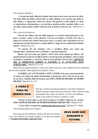 62
Ele continuou olhando e...
“...eis que um bode vinha do ocidente sobre toda a terra, mas sem tocar no chão;
este bode tinha um chifre notável entre os olhos; dirigiu-se ao carneiro que tinha os
dois chifres... e, enfurecido contra ele, o feriu e lhe quebrou os dois chifres. E o bode
se engrandeceu sobremaneira; e, na sua força, quebrou-se-lhe o grande chifre, e em
seu lugar sairam quatro chifres notáveis, para os quatro ventos do céu.” (Daniel 8:5 a
8)
Mas a visão não terminava aí.
“De um dos chifres saiu um chifre pequeno e se tornou muito forte para o sul,
para o oriente e para a terra gloriosa. Cresceu até atingir o exército dos céus; a
alguns do exército das estrelas lançou por terra e os pisou. Sim, engrandeceu até ao
príncipe do exército; dele tirou o sacrifcio diário e o lugar do seu santuário foi deitado
abaixo.” (Daniel 8:9 a 11)
“O exército lhe foi entregue, com o sacrifício diário, por causa das
transgressões; e deitou por terra a verdade; e o que fez prosperou.
Depois, ouvi um santo que falava; e disse outro santo àquele que falava: Até
quando durará a visão do sacrifício diário e da transgressão assoladora, visão na qual
é entregue o santuário e o exército, a fim de serem pisados? Ele me disse: AATTÉÉ DDUUAASS
MMIILL EE TTRREEZZEENNTTAASS TTAARRDDEESS EE MMAANNHHÃÃSS;; E O SANTUÁRIO SERÁ
PURIFICADO.” (Daniel 8:12 a 14)
Daniel diz que queria entender a visão, mas como eu já disse, sem a ajuda Divina (a sabedoria)
não há como entender. Mas alguém (Jesus) gritou e disse:
“GABRIEL, DÁ A ENTENDER A ESTE A VISÃO. Veio, pois, para perto donde
eu estava; ao chegar ele, fiquei amedrontado e prostei-me com o rosto em terra; mas
ele me disse: Entende, filho do homem, pois EESSTTAA VVIISSÃÃOO SSEE RREEFFEERREE AAOO TTEEMMPPOO
DDOO FFIIMM..” (Daniel 8:16 e 17)
Nós que vivemos nesta época podemos e devemos entendê-la.
Daniel começou a passar mal, pois toda essa visão o deixava muito
preocupado. Mas o anjo veio até ele, o tocou e ele melhorou.
Então o anjo Gabriel começou a explicar a visão.
“Eis que te farei saber o, que há de acontecer no último tempo da ira, porque
EESSSSAA VVIISSÃÃOO SSEE RREEFFEERREE AAOO TTEEMMPPOO DDEETTEERRMMIINNAADDOO DDOO FFIIMM..” (Daniel 8:19)
“...Essa visão é a respeito do TTEEMMPPOO MMAARRCCAADDOO PPAARRAA OO FFIIMM..”” (Daniel 8:19 - BLH)
Você percebeu algo incrível aqui?!
Deus quer que nós saibamos o futuro. Ele quer nos mostrar
o que vai acontecer nos últimos tempos. E ele quer nos mostrar
o ““TTEEMMPPOO DDEETTEERRMMIINNAADDOO DDOO FFIIMM””..
A VISÃO É
PARA OS
NOSSOS DIAS.
DEUS QUER QUE
SAIBAMOS O
FUTURO.
 