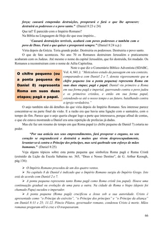 66
força; causará estupendas destruições, prosperará e fará o que lhe aprouver;
destruirá os poderosos e o povo santo.” (Daniel 8:23 e 24)
Que tal? É parecido com o Império Romano?
Na Bíblia na Linguagem de Hoje diz que esse império...
“Causará destruições terríveis, acabará com povos poderosos e também com o
povo de Deus. Fará o que quiser e prosperará sempre.” (Daniel 8:24 u.p.)
Viria depois da Grécia. Teria grande poder. Destruiria os poderosos. Destruiria o povo santo.
O que de fato aconteceu. No ano 70 os Romanos destruiram Jerusalém e praticamente
acabaram com os Judeus. Até mesmo o nome da capital Jerusalém, que foi destruída, foi mudado. Os
Romanos a reconstruiram com o nome de Aélia Capitolina.
Note o que diz o Comentário Bíblico Adventista (SDABC,
Vol. 4, 841.): “Meticuloso estudo da passagem em seu contexto,
comparando-a com Daniel 2 e 7, denota vigorosamente que o
chifre pequeno (ou a ponta pequena) representa Roma em
suas duas etapas; pagã e papal. Daniel viu primeiro a Roma
em sua forma pagã e imperial, guerreando contra o povo judeu
e os primeiros cristãos, e então em sua forma papal,
estendendo-se até o nosso tempo e ao futuro, batalhando contra
a igreja verdadeira.”
O anjo também não dá detalhes do que viria depois do Império Romano. Seu interesse parece
concentrar-se na parte final da visão. E a razão era que havia uma ligação com o santuário, com o
tempo do fim. Parece que o anjo queria chegar logo a parte que interessava, porque afinal de contas,
o que ele estava mostrando a Daniel era uma repetição de profecias já dadas.
Mas ele faz um resumo do tempo em que Roma papal (o chifre pequeno de Daniel 7) estaria no
poder.
“Por sua astúcia nos seus empreendimentos, fará prosperar o engano, no seu
coração se engrandecerá e destruirá a muitos que vivem despreocupadamente,
levantar-se-á contra o Príncipe dos príncipes, mas será quebrado sem esforço de mãos
humanas.” (Daniel 8:25)
Veja alguns tópicos sobre esta ponta pequena que simboliza Roma pagã e Roma Cristã
(extraído da Lição da Escola Sabatina no. 365, “Deus e Nosso Destino”, de G. Arthur Keough,
pág.136):
 O Império Romano procedeu de um dos quatro ventos.
 No capítulo 8 de Daniel é indicado que o Império Romano surgiu do Império Grego. Isto
está de acordo com Daniel 2 e 7.
 A ponta pequena representa tanto Roma pagã como Roma cristã (ou papal). Houve uma
continuação gradual ou evolução de uma para a outra. Na cidade de Roma o bispo (depois foi
chamado Papa) sucedeu o imperador.
 A ponta pequena (Roma pagã) crucificou a Jesus sob a sua autoridade. Cristo é
apresentado como “o Príncipe do exército”, “o Príncipe dos príncipes” e “o Príncipe da aliança”
em Daniel 8:11 e 25; 11:22. Pôncio Pilatos, governador romano, condenou Cristo à morte. Mãos
romanas pregaram-nO à cruz e O traspassaram.
O chifre pequeno (ou
a ponta pequena de
Daniel 8) representa
Roma em suas duas
etapas; pagã e papal.
 