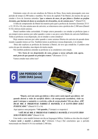 68
Entretanto como ele era um estudioso da Palavra de Deus, ficou muito preocupado com esse
período de tempo (2.300 tardes e manhãs). No ínicio do capítulo 9 de Daniel, ele mesmo diz que ao
estudar o livro de Jeremias entendeu “que o número de anos, de que falara o Senhor ao profeta
Jeremias, que haviam de durar as assolações de Jerusalém, era de setenta anos.” (Daniel 9:2)
A falta de compreensão de Daniel da maneira pela qual a profecia de Jeremias (Jeremias 25:11
e 12; 29:10 a 14), dos setenta anos de cativeiro, se relacionava com a profecia dos 2.300 anos (Daniel
8:14) o deixou muito ansioso.
Daniel também tinha curiosidade. O tempo estava passando e ao estudar as profecias (para o
seu tempo) estava ansioso por saber quando e como o seu povo seria liberto do cativeiro babilônico.
Tinha as profecias à sua disposição, era só estudar e como estudava!
Hoje estamos ansiosos por saber quando e como seremos libertos do cativeiro do pecado deste
mundo e quando iremos ao Céu. Também temos as profecias à nossa disposição, é só estudar.
Deus não explicou as profecias de Jeremias a Daniel, ele teve que estudá-las. E podem estar
certos de que ele entendeu, mas depois de muita oração.
Nós também podemos entender as profecias se as estudarmos com oração.
“Já é hora de vos despertardes do sono, porque a nossa salvação está, agora,
mais perto do que quando no princípio cremos.” (Romanos 13:11)
Vamos estudar mais sobre isso?
“Depois, ouvi um santo que falava; e disse outro santo àquele que falava: Até
quando durará a visão do sacrifício diário e da transgressão assoladora, visão na
qual é entregue o santuário e o exército, a fim de serem pisados? Ele me disse: AATTÉÉ
DDUUAASS MMIILL EE TTRREEZZEENNTTAASS TTAARRDDEESS EE MMAANNHHÃÃSS;; E O SANTUÁRIO SERÁ
PURIFICADO.” (Daniel 8:12 a 14)
Aqui aparece uma pergunta: “Até quando...? (tempo) e a resposta é:
“AATTÉÉ DDUUAASS MMIILL EE TTRREEZZEENNTTAASS TTAARRDDEESS EE MMAANNHHÃÃSS;; E O SANTUÁRIO
SERÁ PURIFICADO.” (Daniel 8:14)
Uma tarde e uma manhã formam um dia na linguagem bíblica. Lêmbra-se dos dias da criação?
“...houve tarde e manhã o primeiro dia.” (Gênesis 1:5u.p.) Daí concluímos que o período
mencionado em Daniel 8:14 é na realidade 2.300 dias.
UM PERÍODO DE
2300 DIAS (anos)6
 