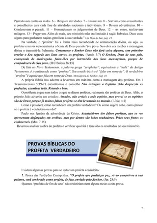 7
Protestavam contra os males. 6 – Dirigiam atividades. 7 - Ensinavam. 8 – Serviam como consultantes
e conselheiros para cada fase de atividades nacionais e individuais. 9 – Davam advertências. 10 –
Condenavam o pecado. 11 – Pronunciavam os julgamentos de Deus. 12 – Às vezes, realizavam
milagres. 13 – Pregavam. Além do mais, seu ministério não era limitado à nação hebraica. Deus usou
alguns para ganharem nações gentílicas à sua verdade.” Um Dom de Luz, pág. 19.
Na verdade, o “profeta” foi a forma mais reconhecida de comunicação divina, ou seja, os
profetas eram os representantes oficiais de Deus perante Seu povo. Sua obra era receber a mensagem
divina e transmití-la fielmente. Certamente o Senhor Deus não fará coisa alguma, sem primeiro
revelar o Seu segredo aos Seus servos, os profetas. (Amós 3:7) O Senhor, Deus de seus pais,
começando de madrugada, falou-lhes por intermédio dos Seus mensageiros, porque Se
compadecera do Seu povo. (II Crônicas 36:15)
De fato no Novo Testamento, a palavra grega “prophetes”, equivalente a “nabi” do Antigo
Testamento, é transliterada como “profeta”. Seu sentido básico é “falar em nome de”. O verdadeiro
“profeta”é aquele que fala em nome de Deus. Mensageira do Senhor, pág. 10.
A própria Bíblia nos adverte a levarmos em máxima conta a mensagem dos profetas. Em I
Tessalonicenses 5:19-21 encontramos o conselho Não extingais o Espírito. Não desprezeis as
profecias; examinai tudo. Retende o bem.
O problema é que nem todos os que se dizem profetas, realmente são profetas de Deus. Aliás, o
próprio João advertiu aos cristãos: Amados, não creiais a todo espírito, mas provai se os espíritos
são de Deus; porque já muitos falsos profetas se têm levantado no mundo. (I João 4:1)
Como é possível, então reconhecer um profeta verdadeiro? Ou como sugere João, como provar
se o profeta é verdadeiro ou não?
Paulo nos lembra da advertência de Cristo: Acautelai-vos dos falsos profetas, que se vos
apresentam disfarçados em ovelhas, mas por dentro são lobos roubadores. Pelos seus frutos os
conhecereis. (Mat. 7:15)
Devemos analisar a obra do profeta e verificar qual foi e tem sido os resultados de seu ministério.
Existem algumas provas para se testar um profeta verdadeiro:
1. Prova das Predições Crumpridas. “O profeta que profetizar paz, só ao cumprir-se a sua
palavra, será conhecido como profeta, de fato, enviado pelo Senhor. (Jer. 28:9)
Quantos “profetas de fim de ano” não resistiriam nem alguns meses a esta prova.
PROVAS BÍBLICAS DO
PROFETA VERDADEIRO
 