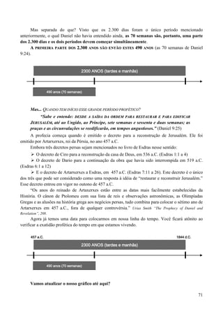 71
Mas separada do que? Visto que os 2.300 dias foram o único período mencionado
anteriormente, o qual Daniel não havia entendido ainda, as 70 semanas são, portanto, uma parte
dos 2.300 dias e os dois períodos devem começar simultâneamente.
AA PPRRIIMMEEIIRRAA PPAARRTTEE DDOOSS 22..330000 AANNOOSS SSÃÃOO EENNTTÃÃOO EESSTTEESS 449900 AANNOOSS (as 70 semanas de Daniel
9:24).
2300 ANOS (tardes e manhãs)
Mas... QQUUAANNDDOO TTEEMM IINNÍÍCCIIOO EESSSSEE GGRRAANNDDEE PPEERRÍÍOODDOO PPRROOFFÉÉTTIICCOO??
“Sabe e entende: DDEESSDDEE AA SSAAÍÍDDAA DDAA OORRDDEEMM PPAARRAA RREESSTTAAUURRAARR EE PPAARRAA EEDDIIFFIICCAARR
JJEERRUUSSAALLÉÉMM,, até ao Ungido, ao Príncipe, sete semanas e sessenta e duas semanas; as
praças e as circunvalações se reedificarão, em tempos angustiosos.” (Daniel 9:25)
A profecia começa quando é emitido o decreto para a reconstrução de Jerusalém. Ele foi
emitido por Artarxerxes, rei da Pérsia, no ano 457 a.C.
Embora três decretos persas sejam mencionados no livro de Esdras nesse sentido:
 O decreto de Ciro para a reconstrução da casa de Deus, em 536 a.C. (Esdras 1:1 a 4)
 O decreto de Dario para a continuação da obra que havia sido interrompida em 519 a.C.
(Esdras 6:1 a 12)
 E o decreto de Artarxerxes a Esdras, em 457 a.C. (Esdras 7:11 a 26). Este decreto é o único
dos três que pode ser considerado como uma resposta à idéia de “restaurar e reconstruir Jerusalém.”
Esse decreto entrou em vigor no outono de 457 a.C.
“Os anos do reinado de Artaxerxes estão entre as datas mais facilmente estabelecidas da
História. O cânon de Ptolomeu com sua lista de reis e observações astronômicas, as Olimpíadas
Gregas e as alusões na história grega aos negócios persas, tudo combina para colocar o sétimo ano de
Artarxerxes em 457 a.C., fora de qualquer controvérsia.” Urias Smith “The Prophecy of Daniel and
Revelation”, 208.
Agora já temos uma data para colocarmos em nossa linha do tempo. Você ficará atônito ao
verificar a exatidão profética do tempo em que estamos vivendo.
457 a.C. 1844 d.C.
2300 ANOS (tardes e manhãs)
Vamos atualizar o nosso gráfico até aqui?
490 anos (70 semanas)
490 anos (70 semanas)
 