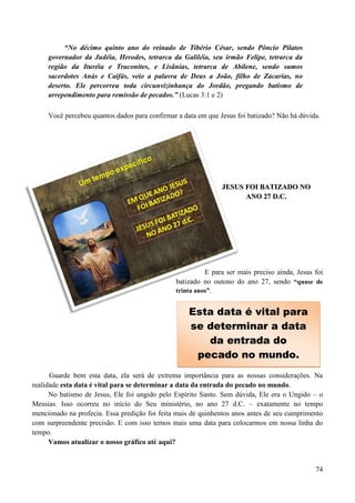 74
“No décimo quinto ano do reinado de Tibério César, sendo Pôncio Pilatos
governador da Judéia, Herodes, tetrarca da Galiléia, seu irmão Felipe, tetrarca da
região da Ituréia e Traconites, e Lisânias, tetrarca de Abilene, sendo sumos
sacerdotes Anás e Caifás, veio a palavra de Deus a João, filho de Zacarias, no
deserto. Ele percorreu toda circunvizinhança do Jordão, pregando batismo de
arrependimento para remissão de pecados.” (Lucas 3:1 e 2)
Você percebeu quantos dados para confirmar a data em que Jesus foi batizado? Não há dúvida.
JJEESSUUSS FFOOII BBAATTIIZZAADDOO NNOO
AANNOO 2277 DD..CC..
E para ser mais preciso ainda, Jesus foi
batizado no outono do ano 27, sendo “quase de
trinta anos”.
Guarde bem esta data, ela será de extrema importância para as nossas considerações. Na
realidade esta data é vital para se determinar a data da entrada do pecado no mundo.
No batismo de Jesus, Ele foi ungido pelo Espírito Santo. Sem dúvida, Ele era o Ungido – o
Messias. Isso ocorreu no início do Seu ministério, no ano 27 d.C. – exatamente no tempo
mencionado na profecia. Essa predição foi feita mais de quinhentos anos antes de seu cumprimento
com surpreendente precisão. E com isso temos mais uma data para colocarmos em nossa linha do
tempo.
Vamos atualizar o nosso gráfico até aqui?
Esta data é vital para
se determinar a data
da entrada do
pecado no mundo.
 