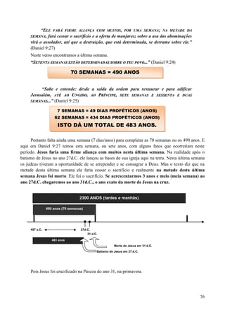 76
“EELLEE FFAARRÁÁ FFIIRRMMEE AALLIIAANNÇÇAA CCOOMM MMUUIITTOOSS,, PPOORR UUMMAA SSEEMMAANNAA;; NNAA MMEETTAADDEE DDAA
SSEEMMAANNAA,, fará cessar o sacrifício e a oferta de manjares; sobre a asa das abominações
virá o assolador, até que a destruição, que está determinada, se derrame sobre ele.”
(Daniel 9:27)
Neste verso encontramos a última semana.
“SSEETTEENNTTAA SSEEMMAANNAASS EESSTTÃÃOO DDEETTEERRMMIINNAADDAASS SSOOBBRREE OO TTEEUU PPOOVVOO......” (Daniel 9:24)
“Sabe e entende: desde a saída da ordem para restaurar e para edificar
Jerusalém, AATTÉÉ AAOO UUNNGGIIDDOO,, AAOO PPRRÍÍNNCCIIPPEE,, SSEETTEE SSEEMMAANNAASS EE SSEESSSSEENNTTAA EE DDUUAASS
SSEEMMAANNAASS......” (Daniel 9:25)
Portanto falta ainda uma semana (7 dias/anos) para completar as 70 semanas ou os 490 anos. E
aqui em Daniel 9:27 temos esta semana, ou sete anos, com alguns fatos que ocorreriam neste
período. Jesus faria uma firme aliança com muitos nesta última semana. Na realidade após o
batismo de Jesus no ano 27d.C. ele lançou as bases de sua igreja aqui na terra. Nesta última semana
os judeus tiveram a oportunidade de se arrepender e se consagrar a Deus. Mas o texto diz que na
metade desta última semana ele faria cessar o sacrifício e realmente na metade desta última
semana Jesus foi morto. Ele foi o sacrifício. Se acrescentarmos 3 anos e meio (meia semana) ao
ano 27d.C. chegaremos ao ano 31d.C., o ano exato da morte de Jesus na cruz.
2300 ANOS (tardes e manhãs)
457 a.C. 27d.C.
31 d.C.
483 anos
Morte de Jesus em 31 d.C.
Batismo de Jesus em 27 d.C.
Pois Jesus foi crucificado na Páscoa do ano 31, na primavera.
490 anos (70 semanas)
70 SEMANAS = 490 ANOS
7 SEMANAS = 49 DIAS PROFÉTICOS (ANOS)
62 SEMANAS = 434 DIAS PROFÉTICOS (ANOS)
ISTO DÁ UM TOTAL DE 483 ANOS.
 