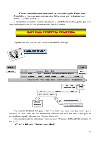 77
“E Jesus, clamando outra vez com grande voz, entregou o espírito. Eis que o véu
do santuário se rasgou em duas partes de alto a baixo; tremeu a terra, fenderam-se as
rochas...” (Mateus 27:50 e 51)
Já não era mais necessário o sacrifício de animais. O Grande Sacrifício, Jesus, para o qual todos
os sacrifícios apontavam, fez com que esse sistema sacrifical cessasse.
E agora temos mais uma data para colocar em nossa linha do tempo.
“No contexto de Daniel 9:26 pode-se ler: „e os judeus não mais serão Seu povo‟. Após a
crucifixão de Jesus, Deus em Sua misericórdia, concedeu-lhes mais três anos e meio para se
arrependerem, mas eles não quiseram.” Verdades Bíblicas, 102.
Com um rápido cálculo matemático vemos que estas 70 semanas de Daniel 9:26 terminam no
ano 34 d.C.
445577 AA..CC.. ++ 449900 AANNOOSS ((7700 SSEEMMAANNAASS)) == 3344 DD..CC..
BABILÔNIA MEDO-PÉRSIA GRÉCIA ROMA PAÍSES DIVIDIDOS REINO ETERNO
INÍCIO FIM
DDaanniieell 22 Cabeça Peito Ventre Pernas Pés Pedra
CRIAÇÃO
DDaanniieell 77 Leão Urso Leopardo Animal Terrível Ponta Pequena
538 – 1798
Supremacia Papal
TEMPO
DO FIM
457 a.C. - - - - - - - - - - - - 2300 anos - - - - - - - - - - - - 1844 d.C.
DDaanniieell 88 Carneiro Bode Chifre VOLTA
DE JESUS
7 sem. + 62 sem. = 483 anos
457 a.C.
Decreto da
reconstrução
de Jerusalém
27 d.C. Batismo de Jesus
31 d.C. Morte de Jesus
MMAAIISS UUMMAA PPRROOFFEECCIIAA CCUUMMPPRRIIDDAA
LINHA DO TEMPO
 