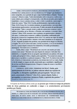 80
O Espírito de Profecia afirma ainda que as pessoas que viviam no tempo da primeira
vinda de Jesus ppooddeerriiaamm tteerr ccoonnhheecciiddoo oo tteemmppoo e os acontecimentos previamente
preditos por Daniel.
Assim AA MMEENNSSAAGGEEMM EEVVAANNGGÉÉLLIICCAA,, SSEEGGUUNNDDOO EERRAA AANNUUNNCCIIAADDAA PPEELLOO
PPRRÓÓPPRRIIOO SSAALLVVAADDOORR,, BBAASSEEAAVVAA--SSEE NNAASS PPRROOFFEECCIIAASS. O "tempo" que declarava
estar cumprido, era o período de que o anjo Gabriel falara a Daniel. "Setenta
semanas", dissera o anjo, "estão determinadas sobre o teu povo, e sobre a tua
santa cidade, para extinguir a transgressão, e dar fim aos pecados, para expiar a
iniqüidade, e trazer a justiça eterna, e selar a visão e a profecia, e para ungir o
Santo dos santos." Dan. 9:24. Um dia, profeticamente, representa um ano.
Núm. 14:34. Ezeq. 4:6. As setenta semanas, ou quatrocentos e noventa dias,
representam quatrocentos e noventa anos. É dado um ponto de partida para
esse período: "Sabe e entende: desde a saída da ordem para restaurar e para
edificar Jerusalém, até ao Messias, o Príncipe, sete semanas, e sessenta e duas
semanas" (Dan. 9:25), sessenta e nove semanas, ou quatrocentos e oitenta e
três anos. A ordem para restaurar e edificar Jerusalém, confirmada pelo
decreto de Artaxerxes Longímano (Esd. 6:14; 7:1), entrou em vigor no outono
de 457 a.C. Daí, quatrocentos e oitenta e três anos estendem-se ao outono de
27 d.C. Segundo predição dos profetas, esse período devia chegar ao Messias,
o Ungido. NNOO AANNOO 2277,, JJEESSUUSS RREECCEEBBEEUU,, EEMM SSEEUU BBAATTIISSMMOO,, AA UUNNÇÇÃÃOO DDOO EESSPPÍÍRRIITTOO
SSAANNTTOO,, e pouco depois começou Seu ministério. Foi então proclamada a
mensagem: ""OO TTEEMMPPOO EESSTTÁÁ CCUUMMPPRRIIDDOO..""
Então, disse o anjo: "Ele firmará um concerto com muitos por uma
semana [sete anos]." Durante sete anos depois de começar o Salvador Seu
ministério, o evangelho devia ser pregado especialmente aos judeus; três anos
e meio, pelo próprio Cristo, e depois, pelos apóstolos. "Na metade da semana
fará cessar o sacrifício e a oferta de manjares." Dan. 9:27. NNAA PPRRIIMMAAVVEERRAA DDEE 3311
DD..CC..,, CCRRIISSTTOO,, OO VVEERRDDAADDEEIIRROO SSAACCRRIIFFÍÍCCIIOO,, FFOOII OOFFEERREECCIIDDOO NNOO CCAALLVVÁÁRRIIOO. Então
o véu do templo se rasgou em dois, mostrando que a santidade e significação
do serviço sacrifical desapareceram. Chegara o tempo de cessar o sacrifício
terrestre e a oblação.
AA SSEEMMAANNAA -- SSEETTEE AANNOOSS -- TTEERRMMIINNOOUU EEMM 3344 DD..CC.. Então, pelo
apedrejamento de Estêvão, os judeus selaram afinal sua rejeição do
evangelho; os discípulos espalhados pela perseguição "iam por toda
parte, anunciando a Palavra" (Atos 8:4), e pouco depois, Saulo, o
perseguidor, se converteu e tornou-se Paulo, o apóstolo dos gentios.” - O
Desejado de Todas as Nações, pág. 234.
““OO TTEEMMPPOO DDAA VVIINNDDAA DDEE CCRRIISSTTOO,, SSUUAA UUNNÇÇÃÃOO PPEELLOO EESSPPÍÍRRIITTOO SSAANNTTOO,, SSUUAA
MMOORRTTEE,, EE AA PPRREEGGAAÇÇÃÃOO DDOO EEVVAANNGGEELLHHOO AAOOSS GGEENNTTIIOOSS,, FFOORRAAMM DDEEFFIINNIIDDAAMMEENNTTEE
IINNDDIICCAADDOOSS.. OO PPOOVVOO JJUUDDEEUU TTEEVVEE OO PPRRIIVVIILLÉÉGGIIOO DDEE CCOOMMPPRREEEENNDDEERR EESSSSAASS
PPRROOFFEECCIIAASS EE RREECCOONNHHEECCEERR SSEEUU CCUUMMPPRRIIMMEENNTTOO NNAA MMIISSSSÃÃOO DDEE JJEESSUUSS.. Cristo
 