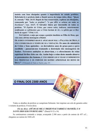 81
Todos os detalhes da profecia se cumpriram fielmente. Isto imprime um selo de garantia sobre
o restante da profecia. O texto dizia:
Ele me disse: AATTÉÉ DDUUAASS MMIILL EE TTRREEZZEENNTTAASS TTAARRDDEESS EE MMAANNHHÃÃSS;; E O
SANTUÁRIO SERÁ PURIFICADO.” (Daniel 8:12 a 14)
Se continuarmos contando o tempo, avançando 2.300 anos a partir do outono de 457 a.C.,
chegamos ao outono de 1844 a.D.
insistia com Seus discípulos quanto à importância do estudo profético.
Referindo-Se à profecia dada a Daniel acerca do tempo deles, disse: "Quem
lê, entenda." Mat. 24:15. Depois de Sua ressurreição, explicou aos discípulos,
começando por "todos os profetas", "o que dEle se achava em todas as
Escrituras". Luc. 24:27. O Salvador falara por intermédio de todos os
profetas. "O Espírito de Cristo, que estava neles, indicava, anteriormente
testificando os sofrimentos que a Cristo haviam de vir, e a glória que se lhes
havia de seguir." I Ped. 1:11.
Foi Gabriel, o anjo que ocupa a posição imediata ao Filho de Deus, que
veio com a divina mensagem a Daniel.
OOSS JJUUDDEEUUSS IINNTTEERRPPRREETTAARRAAMM EE AAPPLLIICCAARRAAMM MMAALL AA PPAALLAAVVRRAA DDEE DDEEUUSS,, EE
NNÃÃOO CCOONNHHEECCEERRAAMM OO TTEEMMPPOO DDEE SSUUAA VVIISSIITTAAÇÇÃÃOO.. Os anos do ministério
de Cristo e Seus apóstolos - os derradeiros anos de graça para o povo
escolhido - passaram-nos tramando a destruição dos mensageiros do
Senhor. Terrestres ambições os absorviam, e o oferecimento do reino
espiritual foi-lhes feito em vão. AAssssiimm hhoojjee oo rreeiinnoo ddeessttee mmuunnddoo aabbssoorrvvee
ooss ppeennssaammeennttooss ddooss hhoommeennss,, EE NNÃÃOO OOBBSSEERRVVAAMM OO VVEELLOOZZ CCUUMMPPRRIIMMEENNTTOO
DDAASS PPRROOFFEECCIIAASS EE OOSS IINNDDÍÍCCIIOOSS DDOO RRÁÁPPIIDDOO AAPPRROOXXIIMMAARR DDOO RREEIINNOO DDEE
DDEEUUSS..” - O Desejado de Todas as Nações, pág. 235.
O FINAL DOS 2300 ANOS
 