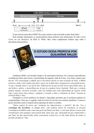 82
2.300 ANOS (tardes e manhãs)
45 a.C. 27d.C. 31d.C. 34d.C. 1844 d.C.
483 anos
(69 semanas)
7 anos
(1 semana)
O que ocorreu nesta data (1844)? Ou o que ocorreu e está ocorrendo a partir desta data?
Para entender plenamente os acontecimentos desta profecia seria interessante ler todo o livro
Cristo em seu Santuário, de Ellen G. White. Mas vamos rapidamente lembrar algo sobre a
descoberta desta profecia.
Guilherme Miller, um lavrador íntegro e de sentimentos honestos, foi o homem especialmente
escolhido por Deus para iniciar a proclamação da segunda vinda de Cristo. Aos trinta e quatro anos
diz ele “Fui constrangido a admitir que as Escrituras devem ser uma revelação de Deus. A Bíblia
tornou-se então o meu estudo principal e, posso em verdade dizer, pesquisava-a com grande prazer.
Vi que a metade nunca se me havia dito. Admirava-me de que me não tivesse apercebido antes, de
sua beleza e glória; e maravilhava-me de que já a pudesse haver rejeitado. Tudo que o coração
poderia desejar, encontrei revelado, como um remédio para toda enfermidade do espírito. Perdi
todo o gosto para outra leitura, e apliquei o coração a obter a sabedoria de Deus." Memórias de
Guilherme Miller, S. Bliss.
Estudando os livros proféticos de Daniel e Apocalipse percebeu que as profecias podiam ser
compreendidas. Claro que a segunda vinda de Cristo foi um dos seus assuntos prediletos. E pouco a
pouco descobriu muito a respeito desta esperança de todos os cristãos.
"Outra espécie de prova que vivamente me impressionava o espírito", diz ele, "era a
cronologia das Escrituras. (o tempo) (Eu) ...não poderia deixar de considerar as porções
cronológicas da Bíblia senão como uma parte da Palavra de Deus, e com tanto direito à nossa séria
consideração como qualquer outra porção dela. Senti, pois, que, esforçando-me por compreender o
que Deus em Sua misericórdia achou conveniente revelar-nos, eu não tinha direito de omitir os
períodos proféticos." Bliss.
490 anos (70 semanas) 1810 anos
O ESTUDO DESSA PROFECIA POR
GUILHERME MILLER
 