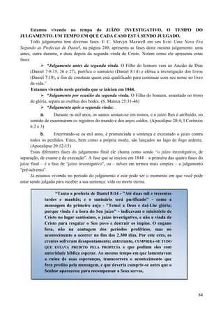 84
Estamos vivendo no tempo do JUÍZO INVESTIGATIVO, O TEMPO DO
JULGAMENTO. UM TEMPO EM QUE CADA CASO ESTÁ SENDO JULGADO.
Todo julgamento tem diversas fases. E C. Mervyn Maxwell em seu livro Uma Nova Era
Segundo as Profecias de Daniel, na página 249, apresenta as fases deste mesmo julgamento: uma
antes, outra durante, e duas depois da segunda vinda de Cristo. Notem como ele apresenta estas
fases:
 “Julgamento antes da segunda vinda. O Filho do homem vem ao Ancião de Dias
(Daniel 7:9-15, 26 e 27), purifica o santuário (Daniel 8:14) e efetua a investigação dos livros
(Daniel 7:10), a fim de constatar quem está qualificado para continuar com seu nome no livro
da vida.”
Estamos vivendo neste período que se iniciou em 1844.
 “Julgamento por ocasião da segunda vinda. O Filho do homem, assentado no trono
de glória, separa as ovelhas dos bodes. (S. Mateus 25:31-46)
 “Julgamento após a segunda vinda:
a. Durante os mil anos, os santos sentam-se em tronos, e o juízo lhes é atribuído, no
sentido de examinarem os registros do mundo e dos anjos caídos. (Apocalipse 20:4; I Coríntios
6:2 e 3)
b. Encerrando-se os mil anos, é pronunciada a sentença e executado o juízo contra
todos os perdidos. Estes, bem como a própria morte, são lançados no lago de fogo ardente.
(Apocalipse 20:12-15)
Estas diferentes fases do julgamento final ele chama como sendo “o juízo investigativo, de
separação, de exame e de execução”. A fase que se iniciou em 1844 – a primeira das quatro fases do
juízo final – é a fase de “juízo investigativo”, ou – talvez em termos mais simples – o julgamento
“pré-advento”.
Já estamos vivendo no período do julgamento e este pode ser o momento em que você pode
estar sendo julgado para receber a sua sentença: vida ou morte eterna.
“Tanto a profecia de Daniel 8:14 - "Até duas mil e trezentas
tardes e manhãs; e o santuário será purificado" - como a
mensagem do primeiro anjo - "Temei a Deus e dai-Lhe glória;
porque vinda é a hora do Seu juízo" - indicavam o ministério de
Cristo no lugar santíssimo, o juízo investigativo, e não a vinda de
Cristo para resgatar o Seu povo e destruir os ímpios. O engano
fora, não na contagem dos períodos proféticos, mas no
acontecimento a ocorrer no fim dos 2.300 dias. Por este erro, os
crentes sofreram desapontamento; entretanto, CCUUMMPPRRIIRRAA--SSEE TTUUDDOO
QQUUEE EESSTTAAVVAA PPRREEDDIITTOO PPEELLAA PPRROOFFEECCIIAA e que podiam eles com
autoridade bíblica esperar. Ao mesmo tempo em que lamentavam
a ruína de suas esperanças, transcorrera o acontecimento que
fora predito pela mensagem, e que deveria cumprir-se antes que o
Senhor aparecesse para recompensar a Seus servos.
 