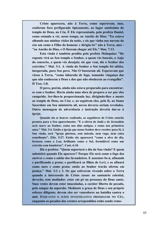 85
Cristo aparecera, não à Terra, como esperavam, mas,
conforme fora prefigurado tipicamente, ao lugar santíssimo do
templo de Deus, no Céu. É Ele representado, pelo profeta Daniel,
como estando a vir, nesse tempo, ao Ancião de Dias: "Eu estava
olhando nas minhas visões da noite, e eis que vinha nas nuvens do
céu um como o Filho do homem: e dirigiu-Se" não à Terra, mas -
"ao Ancião de Dias, e O fizeram chegar até Ele." Dan. 7:13.
Esta vinda é também predita pelo profeta Malaquias: "De
repente virá ao Seu templo o Senhor, a quem vós buscais, o Anjo
do concerto, a quem vós desejais; eis que vem, diz o Senhor dos
exércitos." Mal. 3:1. A vinda do Senhor a Seu templo foi súbita,
inesperada, para Seu povo. Não O buscaram ali. Esperavam que
viesse à Terra, "como labareda de fogo, tomando vingança dos
que não conhecem a Deus e dos que não obedecem ao evangelho".
II Tess. 1:8.
O povo, porém, ainda não estava preparado para encontrar-
se com o Senhor. Havia ainda uma obra de preparo a ser por eles
cumprida. Ser-lhes-ia proporcionada luz, dirigindo-lhes a mente
ao templo de Deus, no Céu; e, ao seguirem eles, pela fé, ao Sumo
Sacerdote em Seu ministério ali, novos deveres seriam revelados.
Outra mensagem de advertência e instrução deveria dar-se à
igreja.
Quando ela se houver realizado, os seguidores de Cristo estarão
prontos para o Seu aparecimento. "E a oferta de Judá e de Jerusalém
será suave ao Senhor, como nos dias antigos, e como nos primeiros
anos." Mal. 3:4. Então a igreja que nosso Senhor deve receber para Si, à
Sua vinda, será "igreja gloriosa, sem mácula, nem ruga, nem coisa
semelhante". Efés. 5:27. Então ela aparecerá "como a alva do dia,
formosa como a Lua, brilhante como o Sol, formidável como um
exército com bandeiras". Cant. 6:10.
Diz o profeta: "Quem suportará o dia da Sua vinda? E quem
subsistirá quando Ele aparecer? Porque Ele será como o fogo dos
ourives e como o sabão dos lavandeiros. E assentar-Se-á, afinando
e purificando a prata; e purificará os filhos de Levi, e os afinará
como ouro e como prata: então ao Senhor trarão ofertas em
justiça." Mal. 3:2 e 3. Os que estiverem vivendo sobre a Terra
quando a intercessão de Cristo cessar no santuário celestial,
deverão, sem mediador, estar em pé na presença do Deus santo.
Suas vestes devem estar imaculadas, o caráter liberto de pecado,
pelo sangue da aspersão. Mediante a graça de Deus e seu próprio
esforço diligente, devem eles ser vencedores na batalha contra o
mal. EENNQQUUAANNTTOO OO JJUUÍÍZZOO IINNVVEESSTTIIGGAATTIIVVOO PPRROOSSSSEEGGUUIIRR NNOO CCÉÉUU,,
enquanto os pecados dos crentes arrependidos estão sendo remo-
 