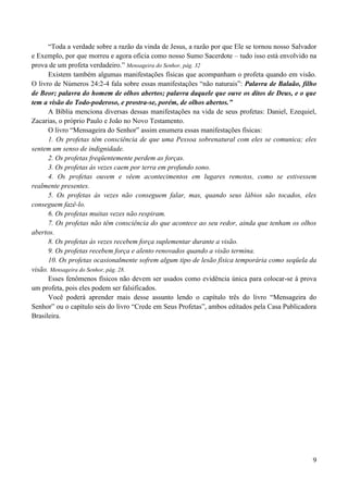 9
“Toda a verdade sobre a razão da vinda de Jesus, a razão por que Ele se tornou nosso Salvador
e Exemplo, por que morreu e agora oficia como nosso Sumo Sacerdote – tudo isso está envolvido na
prova de um profeta verdadeiro.” Mensageira do Senhor, pág. 32
Existem também algumas manifestações físicas que acompanham o profeta quando em visão.
O livro de Números 24:2-4 fala sobre essas manifestações “não naturais”: Palavra de Balaão, filho
de Beor; palavra do homem de olhos abertos; palavra daquele que ouve os ditos de Deus, e o que
tem a visão do Todo-poderoso, e prostra-se, porém, de olhos abertos.”
A Bíblia menciona diversas dessas manifestações na vida de seus profetas: Daniel, Ezequiel,
Zacarias, o próprio Paulo e João no Novo Testamento.
O livro “Mensageira do Senhor” assim enumera essas manifestações físicas:
1. Os profetas têm consciência de que uma Pessoa sobrenatural com eles se comunica; eles
sentem um senso de indignidade.
2. Os profetas freqüentemente perdem as forças.
3. Os profetas às vezes caem por terra em profundo sono.
4. Os profetas ouvem e vêem acontecimentos em lugares remotos, como se estivessem
realmente presentes.
5. Os profetas às vezes não conseguem falar, mas, quando seus lábios são tocados, eles
conseguem fazê-lo.
6. Os profetas muitas vezes não respiram.
7. Os profetas não têm consciência do que acontece ao seu redor, ainda que tenham os olhos
abertos.
8. Os profetas às vezes recebem força suplementar durante a visão.
9. Os profetas recebem força e alento renovados quando a visão termina.
10. Os profetas ocasionalmente sofrem algum tipo de lesão física temporária como seqüela da
visão. Mensageira do Senhor, pág. 28.
Esses fenômenos físicos não devem ser usados como evidência única para colocar-se à prova
um profeta, pois eles podem ser falsificados.
Você poderá aprender mais desse assunto lendo o capítulo três do livro “Mensageira do
Senhor” ou o capítulo seis do livro “Crede em Seus Profetas”, ambos editados pela Casa Publicadora
Brasileira.
 