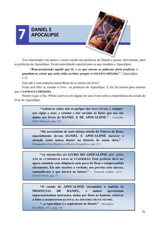91
Vou interromper um pouco o nosso estudo nas profecias de Daniel e passar, brevemente, para
as profecias do Apocalipse. Existe uma bênção especial para os que estudam o Apocalipse.
“Bem-aventurado aquêle que lê, e os que ouvem as palavras desta profecia, e
guardam as coisas que nela estão escritas; porque OO FFIIMM EESSTTÁÁ PPRRÓÓXXIIMMOO..” (Apocalipse
1:3)
Esta não é uma maneira maravilhosa de se iniciar um livro?
Você será feliz se estudar o livro - as profecias do Apocalipse. E ele foi escrito para mostrar
que o OO FFIIMM EESSTTÁÁ PPRRÓÓXXIIMMOO..
Notem o que a Sra. White escreveu em alguns de seus livros sobre a importância do estudo do
livro do Apocalipse:
DANIEL E
APOCALIPSE7
“Acham-se sobre nós os perigos dos DDIIAASS FFIINNAAIISS, e cumpre-
nos vigiar e orar, e estudar e dar ouvidos às lições que nos são
dadas nos livros de DDAANNIIEELL EE DDEE AAPPOOCCAALLIIPPSSEE.” - Conselhos
Sobre Educação, pág. 114.
“Há necessidade de mais íntimo estudo da Palavra de Deus;
especialmente devem DDAANNIIEELL EE AAPPOOCCAALLIIPPSSEE merecer a
atenção como nunca dantes na história de nossa obra.” -
Testemunhos Para Ministros e Obreiros Evangélicos, pág. 112.
“AASS PPRREEDDIIÇÇÕÕEESS DDOO LLIIVVRROO DDOO AAPPOOCCAALLIIPPSSEE QQUUEE AAIINNDDAA
NNÃÃOO SSEE CCUUMMPPRRIIRRAAMM LLOOGGOO SSEE CCUUMMPPRRIIRRÃÃOO.. Esta profecia deve ser
agora estudada com diligência pelo povo de Deus e compreendida
claramente. Ela não encobre a verdade; nos previne com clareza,
contando-nos o que haverá no futuro.” - Notebook Leaflets, vol.1 –
Eventos Finais, pág. 15.
“O estudo do AAPPOOCCAALLIIPPSSEE encaminha o espírito às
PPRROOFFEECCIIAASS DDEE DDAANNIIEELL, e ambos apresentam
importantíssimas instruções, dadas por Deus ao homem, relativas
a fatos a acontecerem no FFIINNAALL DDAA HHIISSTTÓÓRRIIAA DDEESSTTEE MMUUNNDDOO.
“...o Apocalipse é o suplemento de Daniel.” - Mensagens
Escolhidas, vol. 2, pág. 114.
 
