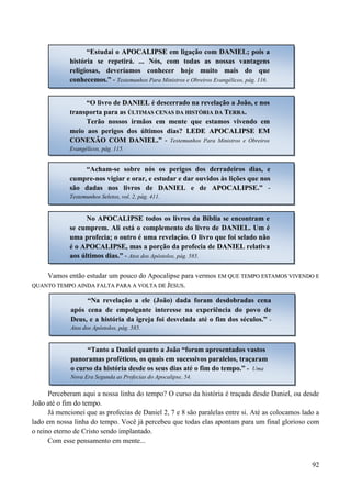 92
“
Vamos então estudar um pouco do Apocalipse para vermos EEMM QQUUEE TTEEMMPPOO EESSTTAAMMOOSS VVIIVVEENNDDOO EE
QQUUAANNTTOO TTEEMMPPOO AAIINNDDAA FFAALLTTAA PPAARRAA AA VVOOLLTTAA DDEE JJEESSUUSS..
Perceberam aqui a nossa linha do tempo? O curso da história é traçada desde Daniel, ou desde
João até o fim do tempo.
Já mencionei que as profecias de Daniel 2, 7 e 8 são paralelas entre si. Até as colocamos lado a
lado em nossa linha do tempo. Você já percebeu que todas elas apontam para um final glorioso com
o reino eterno de Cristo sendo implantado.
Com esse pensamento em mente...
“Estudai o AAPPOOCCAALLIIPPSSEE em ligação com DDAANNIIEELL; pois a
história se repetirá. ... Nós, com todas as nossas vantagens
religiosas, deveríamos conhecer hoje muito mais do que
conhecemos.” - Testemunhos Para Ministros e Obreiros Evangélicos, pág. 116.
“O livro de DDAANNIIEELL é descerrado na revelação a João, e nos
transporta para as ÚÚLLTTIIMMAASS CCEENNAASS DDAA HHIISSTTÓÓRRIIAA DDAA TTEERRRRAA..
Terão nossos irmãos em mente que estamos vivendo em
meio aos perigos dos últimos dias? LLEEDDEE AAPPOOCCAALLIIPPSSEE EEMM
CCOONNEEXXÃÃOO CCOOMM DDAANNIIEELL.” - Testemunhos Para Ministros e Obreiros
Evangélicos, pág. 115.
“Acham-se sobre nós os perigos dos derradeiros dias, e
cumpre-nos vigiar e orar, e estudar e dar ouvidos às lições que nos
são dadas nos livros de DDAANNIIEELL e de AAPPOOCCAALLIIPPSSEE.” -
Testemunhos Seletos, vol. 2, pág. 411.
No AAPPOOCCAALLIIPPSSEE todos os livros da Bíblia se encontram e
se cumprem. Ali está o complemento do livro de DDAANNIIEELL. Um é
uma profecia; o outro é uma revelação. O livro que foi selado não
é o AAPPOOCCAALLIIPPSSEE, mas a porção da profecia de DDAANNIIEELL relativa
aos últimos dias.” - Atos dos Apóstolos, pág. 585.
“Na revelação a ele (João) dada foram desdobradas cena
após cena de empolgante interesse na experiência do povo de
Deus, e a história da igreja foi desvelada até o fim dos séculos.” -
Atos dos Apóstolos, pág. 585.
“Tanto a Daniel quanto a João “foram apresentados vastos
panoramas proféticos, os quais em sucessivos paralelos, traçaram
o curso da história desde os seus dias até o fim do tempo.” - Uma
Nova Era Segunda as Profecias do Apocalipse, 54.
 