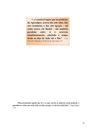 93
“Bem-aventurado aquêle que lê, e os que ouvem as palavras desta profecia, e
guardam as coisas que nela estão escritas; porque OO FFIIMM EESSTTÁÁ PPRRÓÓXXIIMMOO..” (Apocalipse
1:3)
“...é razoável supor que as profecias
do Apocalipse, acerca dos sete selos, das
sete trombetas e das sete igrejas – tal
como ocorre em Daniel – são também
paralelas entre si e ocorrem
simultaneamente, cobrindo o tempo
desde os dias de João até o fim.”- Uma
Nova Era Segunda as Profecias do Apocalipse, 94.
 