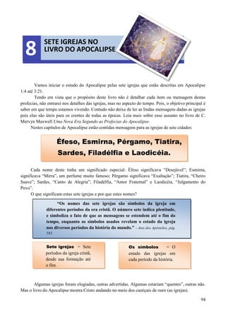 94
Vamos iniciar o estudo do Apocalipse pelas sete igrejas que estão descritas em Apocalipse
1:4 até 3:21.
Tendo em vista que o propósito deste livro não é detalhar cada ítem ou mensagem destas
profecias, não entrarei nos detalhes das igrejas, mas no aspecto do tempo. Pois, o objetivo principal é
saber em que tempo estamos vivendo. Contudo não deixe de ler as lindas mensagens dadas as igrejas
pois elas são úteis para os crentes de todas as épocas. Leia mais sobre esse assunto no livro de C.
Mervyn Maxwell Uma Nova Era Segundo as Profecias do Apocalipse.
Nestes capítulos de Apocalipse estão contidas mensagens para as igrejas de sete cidades:
Cada nome deste tinha um significado especial: Éfeso significava “Desejável”; Esmirna,
significava “Mirra”, um perfume muito famoso; Pérgamo significava “Exaltação”; Tiatira, “Cheiro
Suave”; Sardes, “Canto de Alegria”; Filadélfia, “Amor Fraternal” e Laodicéia, “Julgamento do
Povo”.
O que significam estas sete igrejas e por que estes nomes?
Algumas igrejas foram elogiadas, outras advertidas. Algumas estariam “quentes”, outras não.
Mas o livro do Apocalipse mostra Cristo andando no meio dos castiçais de ouro (as igrejas).
SETE IGREJAS NO
LIVRO DO APOCALIPSE8
Éfeso, Esmirna, Pérgamo, Tiatira,
Sardes, Filadélfia e Laodicéia.
“Os nomes das sete igrejas são símbolos da igreja em
diferentes períodos da era cristã. O número sete indica plenitude,
e simboliza o fato de que as mensagens se estendem até o fim do
tempo, enquanto os símbolos usados revelam o estado da igreja
nos diversos períodos da história do mundo.” - Atos dos Apóstolos, pág.
585.
Sete igrejas = Sete
períodos da igreja cristã,
desde sua formação até
o fim.
Os símbolos = O
estado das igrejas em
cada período da história.
 