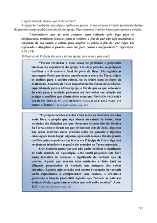 97
E agora sabendo disso o que se deve fazer?
A igreja de Laodicéia, tem alguns problemas graves. E nós estamos vivendo justamente dentro
do período compreendido por esta última igreja. Mas o próprio livro do Apocalipse aponta a solução.
“Aconselho-te que de mim compres ouro refinado pelo fogo para te
enriqueceres, vestiduras brancas para te vestires, a fim de que não seja manifesta a
vergonha da tua nudez, e colírio para ungires os olhos, a fim de que vejas. Eu
repreendo e disciplino a quantos amo. Sê, pois, zeloso e arrepende-te.” (Apocalipse
3:18 e 19)
O Espírito de Profecia diz para a última igreja, para mim e para você:
“Foram reveladas a João cenas de profundo e palpitante
interesse na experiência da igreja. Viu ele a posição, os perigosos
conflitos e o livramento final do povo de Deus. Ele registra as
mensagens finais que devem amadurecer a seara da Terra, sejam
os molhos para o celeiro celeste, ou os feixes para os fogos da
destruição. Assuntos de vasta importância lhe foram desvendados,
especialmente para a última igreja, a fim de que os que volvessem
do erro para a verdade pudessem ser instruídos em relação aos
perigos e conflitos que diante deles estariam. NNIINNGGUUÉÉMM NNEECCEESSSSIITTAA
EESSTTAARR EEMM TTRREEVVAASS NNOO QQUUEE RREESSPPEEIITTAA ÀÀQQUUIILLOO QQUUEE EESSTTÁÁ PPAARRAA VVIIRR
SSOOBBRREE AA TTEERRRRAA..”” - O Grande Conflito, pág. 342.
“O próprio Senhor revelou a Seu servo os mistérios contidos
neste livro, e propõe que seja aberto ao estudo de todos. Suas
verdades são dirigidas aos que vivem nos últimos dias da história
da Terra, como o foram aos que viviam nos dias de João. Algumas
das cenas descritas nesta profecia estão no passado e algumas
estão agora tendo lugar; algumas apresentam-nos o fim do grande
conflito entre os poderes das trevas e o Príncipe do Céu e algumas
revelam os triunfos e o regozijo dos remidos na Terra renovada.
Que ninguém pense que por não poder explicar o significado
de cada símbolo do Apocalipse, é-lhe inútil pesquisar este livro
numa tentativa de conhecer o significado da verdade que ele
contém. Aquele que revelou estes mistérios a João dará ao
diligente pesquisador da verdade um antegozo das coisas
celestiais. Aqueles cujo coração está aberto à recepção da verdade
serão capacitados a compreender seus ensinos, e ser-lhes-á
garantida a bênção prometida àqueles que "ouvem as palavras
desta profecia, e guardam as coisas que nela estão escritas". Apoc.
1:3.” - Atos dos Apóstolos, pág. 585.
 