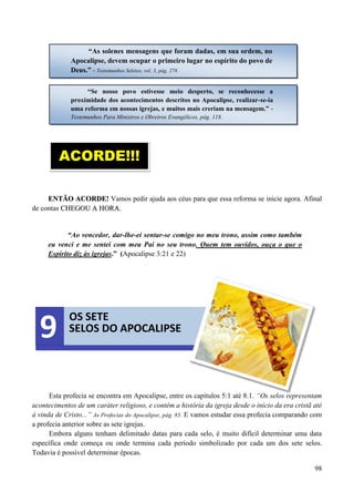 98
EENNTTÃÃOO AACCOORRDDEE!! Vamos pedir ajuda aos céus para que essa reforma se inicie agora. Afinal
de contas CCHHEEGGOOUU AA HHOORRAA..
“Ao vencedor, dar-lhe-ei sentar-se comigo no meu trono, assim como também
eu venci e me sentei com meu Pai no seu trono. Quem tem ouvidos, ouça o que o
Espírito diz às igrejas.” (Apocalipse 3:21 e 22)
Esta profecia se encontra em Apocalipse, entre os capítulos 5:1 até 8:1. “Os selos representam
acontecimentos de um caráter religioso, e contêm a história da igreja desde o início da era cristã até
à vinda de Cristo...” As Profecias do Apocalipse, pág. 83. E vamos estudar essa profecia comparando com
a profecia anterior sobre as sete igrejas.
Embora alguns tenham delimitado datas para cada selo, é muito difícil determinar uma data
específica onde começa ou onde termina cada período simbolizado por cada um dos sete selos.
Todavia é possível determinar épocas.
“As solenes mensagens que foram dadas, em sua ordem, no
Apocalipse, devem ocupar o primeiro lugar no espírito do povo de
Deus.” - Testemunhos Seletos, vol. 3, pág. 278.
“Se nosso povo estivesse meio desperto, se reconhecesse a
proximidade dos acontecimentos descritos no Apocalipse, realizar-se-ia
uma reforma em nossas igrejas, e muitos mais creriam na mensagem.” -
Testemunhos Para Ministros e Obreiros Evangélicos, pág. 118.
ACORDE!!!
OS SETE
SELOS DO APOCALIPSE9
 