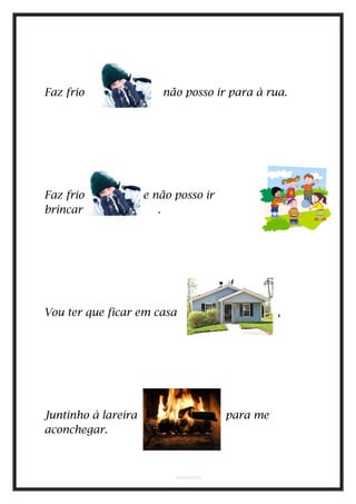 Faz frio não posso ir para à rua.
Faz frio e não posso ir
brincar .
Vou ter que ficar em casa . ,
Juntinho à lareira para me
aconchegar.
bmadeira
 