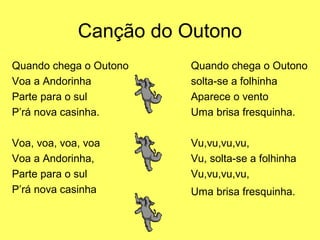 Canção do Outono
Quando chega o Outono   Quando chega o Outono
Voa a Andorinha         solta-se a folhinha
Parte para o sul        Aparece o vento
P’rá nova casinha.      Uma brisa fresquinha.

Voa, voa, voa, voa      Vu,vu,vu,vu,
Voa a Andorinha,        Vu, solta-se a folhinha
Parte para o sul        Vu,vu,vu,vu,
P’rá nova casinha       Uma brisa fresquinha.
 