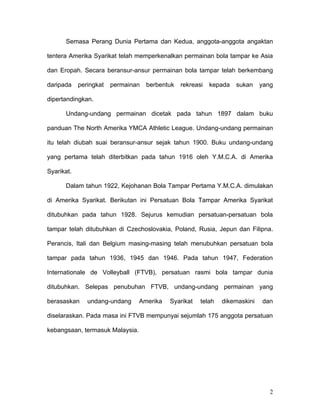 Semasa Perang Dunia Pertama dan Kedua, anggota-anggota angaktan

tentera Amerika Syarikat telah memperkenalkan permainan bola tampar ke Asia

dan Eropah. Secara beransur-ansur permainan bola tampar telah berkembang

daripada    peringkat   permainan   berbentuk   rekreasi   kepada   sukan    yang

dipertandingkan.

      Undang-undang permainan dicetak pada tahun 1897 dalam buku

panduan The North Amerika YMCA Athletic League. Undang-undang permainan

itu telah diubah suai beransur-ansur sejak tahun 1900. Buku undang-undang

yang pertama telah diterbitkan pada tahun 1916 oleh Y.M.C.A. di Amerika

Syarikat.

      Dalam tahun 1922, Kejohanan Bola Tampar Pertama Y.M.C.A. dimulakan

di Amerika Syarikat. Berikutan ini Persatuan Bola Tampar Amerika Syarikat

ditubuhkan pada tahun 1928. Sejurus kemudian persatuan-persatuan bola

tampar telah ditubuhkan di Czechoslovakia, Poland, Rusia, Jepun dan Filipna.

Perancis, Itali dan Belgium masing-masing telah menubuhkan persatuan bola

tampar pada tahun 1936, 1945 dan 1946. Pada tahun 1947, Federation

Internationale de Volleyball (FTVB), persatuan rasmi bola tampar dunia

ditubuhkan. Selepas penubuhan FTVB, undang-undang permainan yang

berasaskan     undang-undang     Amerika   Syarikat    telah   dikemaskini   dan

diselaraskan. Pada masa ini FTVB mempunyai sejumlah 175 anggota persatuan

kebangsaan, termasuk Malaysia.




                                                                                2
 