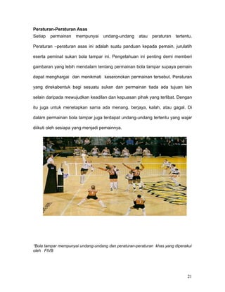 Peraturan-Peraturan Asas
Setiap   permainan   mempunyai     undang-undang     atau   peraturan   tertentu.

Peraturan –peraturan asas ini adalah suatu panduan kepada pemain, jurulatih

eserta peminat sukan bola tampar ini. Pengetahuan ini penting demi memberi

gambaran yang lebih mendalam tentang permainan bola tampar supaya pemain

dapat menghargai dan menikmati keseronokan permainan tersebut. Peraturan

yang direkabentuk bagi sesuatu sukan dan permainan tiada ada tujuan lain

selain daripada mewujudkan keadilan dan kepuasan pihak yang terlibat. Dengan

itu juga untuk menetapkan sama ada menang, berjaya, kalah, atau gagal. Di

dalam permainan bola tampar juga terdapat undang-undang tertentu yang wajar

diikuti oleh sesiapa yang menjadi pemainnya.




*Bola tampar mempunyai undang-undang dan peraturan-peraturan khas yang diperakui
oleh FIVB




                                                                              21
 