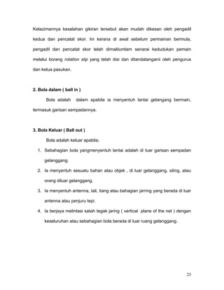 Kelazimannya kesalahan gikiran tersebut akan mudah dikesan oleh pengadil

kedua dan pencatat skor. Ini kerana di awal sebelum permainan bermula,

pengadil dan pencatat skor telah dimaklumlam senarai kedudukan pemain

melalui borang rotation slip yang telah disi dan ditandatanganii oleh pengurus

dan ketua pasukan.



2. Bola dalam ( ball in )

      Bola adalah     dalam apabila ia menyentuh lantai gelangang bermain,

termasuk garisan sempadannya.



3. Bola Keluar ( Ball out )

      Bola adalah keluar apabila;

  1. Sebahagian bola yangmenyentuh lantai adalah di luar garisan sempadan

      gelanggang.

  2. Ia menyentuh sesuatu bahan atau objek , di luar gelanggang, siling, atau

      orang diluar gelanggang.

  3. Ia menyentuh antenna, tali, tiang atau bahagian jarring yang berada di luar

      antenna atau penjuru tepi.

  4. Ia berjaya melintasi satah tegak jaring ( vertical plane of the net ) dengan

      keseluruhan atau sebahagian bola berada di luar ruang gelanggang.




                                                                              25
 