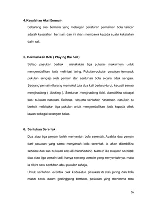 4. Kesalahan Aksi Bermain

   Sebarang aksi bermain yang melangari peraturan permainan bola tampar

   adalah kesalahan bermain dan ini akan membawa kepada suatu kekalahan

   dalm rali.




5. Bermainkan Bola ( Playing the ball )

   Setiap pasukan berhak         melakukan tiga pukulan maksimum untuk

   mengembalikan     bola melintasi jaring. Pukulan-pukulan pasukan termasuk

   pukulan sengaja oleh pemain dan sentuhan bola secara tidak sengaja.

   Seorang pemain dilarang memukul bola dua kali berturut-turut, kecuali semaa

   menghadang ( blocking ). Sentuhan menghadang tidak diambilkira sebagai

   satu pukulan pasukan. Selepas sesuatu sentuhan hadangan, pasukan itu

   berhak melakukan tiga pukulan untuk mengembalikan bola kepada pihak

   lawan sebagai serangan balas.




6. Sentuhan Serentak

   Dua atau tiga pemain boleh menyentuh bola serentak. Apabila dua pemain

   dari pasukan yang sama menyentuh bola serentak, ia akan diambilkira

   sebagai dua satu pukulan kecuali menghadang. Namun jika pukulan serentak

   dua atau tiga pemain tadi, hanya seorang pemain yang menyentuhnya, maka

   ia dikira satu sentuhan atau pukulan sahaja.

   Untuk sentuhan serentak olek kedua-dua pasukan di atas jaring dan bola

   masih kekal dalam gelanggang bermain, pasukan yang menerima bola



                                                                           26
 