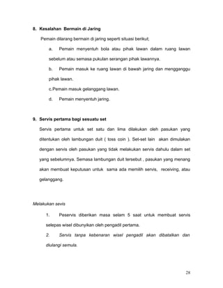 8. Kesalahan Bermain di Jaring

   Pemain dilarang bermain di jaring seperti situasi berikut;

       a.   Pemain menyentuh bola atau pihak lawan dalam ruang lawan

       sebelum atau semasa pukulan serangan pihak lawannya.

       b.   Pemain masuk ke ruang lawan di bawah jaring dan mengganggu

       pihak lawan.

       c.Pemain masuk gelanggang lawan.

       d.   Pemain menyentuh jaring.



9. Servis pertama bagi sesuatu set

   Servis pertama untuk set satu dan lima dilakukan oleh pasukan yang

   ditentukan oleh lambungan duit ( toss coin ). Set-set lain akan dimulakan

   dengan servis oleh pasukan yang tidak melakukan servis dahulu dalam set

   yang sebelumnya. Semasa lambungan duit tersebut , pasukan yang menang

   akan membuat keputusan untuk sama ada memilih servis, receiving, atau

   gelanggang.




Melakukan sevis

      1.    Peservis diberikan masa selam 5 saat untuk membuat servis

      selepas wisel dibunyikan oleh pengadil pertama.

      2.    Servis tanpa kebenaran wisel pengadil akan dibatalkan dan

      diulangi semula.




                                                                         28
 