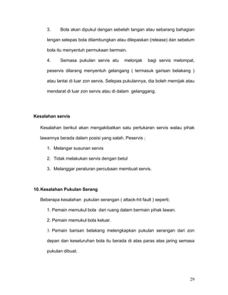 3.     Bola akan dipukul dengan sebelah tangan atau sebarang bahagian

     lengan selepas bola dilambungkan atau dilepaskan (release) dan sebelum

     bola itu menyentuh permukaan bermain.

     4.     Semasa pukulan servis atu       melonjak    bagi servis melompat,

     peservis dilarang menyentuh gelangang ( termasuk garisan belakang )

     atau lantai di luar zon servis. Selepas pukulannya, dia boleh memijak atau

     mendarat di luar zon servis atau di dalam gelanggang.




Kesalahan servis

  Kesalahan berikut akan mengakibatkan satu pertukaran servis walau pihak

  lawannya berada dalam posisi yang salah. Peservis ;

     1. Melangar susunan servis

     2. Tidak melakukan servis dengan betul

     3. Melanggar peraturan percubaan membuat servis.



10. Kesalahan Pukulan Serang

  Beberapa kesalahan pukulan serangan ( attack-hit fault ) seperti;

     1. Pemain memukul bola dari ruang dalam bermain pihak lawan.

     2. Pemain memukul bola keluar.

     3. Pemain barisan belakang melengkapkan pukulan serangan dari zon

     depan dan keseluruhan bola itu berada di atas paras atas jaring semasa

     pukulan dibuat.




                                                                            29
 
