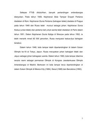 Selepas    FTVB     ditubuhkan,     banyak   pertandingan   antarabangsa

dianjurkan. Pada tahun 1948, Kejohanan Bola Tampar Eropah Pertama

diadakan di Rom. Kejohanan Dunia Pertama (bahagian lelaki) diadaka di Prague

pada tahun 1949 dan Rusia telah         muncul sebagai johan. Kejohanan Dunia

Kedua (untuk lelaki) dan pertama kali untuk wanita telah diadakan di Paris dalam

tahun 1951. Dalam Kejohanan Dunia Ketiga di Moscow pada tahun 1952, ia

telah menarik minat 60 000 penonton. Rusia menjuarai kedua-dua bahagian

tersebut.

      Dalam tahun 1948, bola tampar telah dipertandingkan di dalam Sukan

Olimpik ke-18 di Tokyo, Jepun. Rusia merupakan johan bahagian lelaki dan

Jepun sebagai johan bahagaian wanita. Dalam tahun 1965, bola tampar diterima

secara rasmi sebagai permainan Olimpik di Kongres Jawatankuasa Olimpik

Antarabangsa di Madrid. Berikutan ini bola tampar terus dipertandingkan di

dalam Sukan Olimpik di Mexico City (1984), Seoul (1988) dan Barcelona (1992).




                                                                              3
 