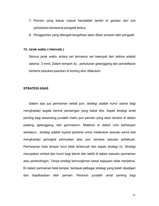 7. Pemain yang keluar masuk hendaklah berdiri di garisan dan zon

         pertukaran berasama pengadil kedua.

      8. Penggantian yang dilengah-lengahkan akan diberi amaran oleh pengadil.



13. Jarak waktu ( intervals )

      Semua jarak waktu antara set termasuk set keempat dan kelima adalah

      selama 3 minit. Dalam tempoh itu , pertukaran gelanggang dan pendaftaran

      berbaris pasukan-pasukan di borang skor dilakukan.




STRATEGI ASAS



      Dalam apa jua permainan sekali pun, strategi adalah kunci utama bagi

menghadapi segala bentuk persaingan yang bakal tiba. Aspek strategi amat

penting bagi seseorang jurulatih mahu pun pemain yang akan beraksi di dalam

padang, gelanggang, dan gymnasium. Malahan di dalam rutin kehidupan

sekalipun , strategi adalah isyarat pertama untuk melakukan sesuatu sama ada

menghadapi peringkat permulaan atau pun semasa sesuatu perlakuan.

Permaianan bola tampar turut tidak terkecuali dari aspek strategi ini. Strategi

merupakan simbol dan kunci bagi teknik dan taktik di dalam sesuatu permainan

atau pertandingan. Tanpa strategi kemungkinan besar kejayaan tidak menjelma.

Di dalam permainan bola tampar, terdapat pelbagai strategi yang boleh dipelajari

dan    diaplikasikan   oleh   pemain.   Peranan   jurulatih   amat   penting   bagi




                                                                                31
 