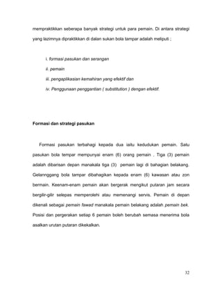 mempraktikkan seberapa banyak strategi untuk para pemain. Di antara strategi

yang lazimnya dipraktikkan di dalan sukan bola tampar adalah meliputi ;



      i. formasi pasukan dan serangan

      ii. pemain

      iii. pengaplikasian kemahiran yang efektif dan

      iv. Penggunaan penggantian ( substitution ) dengan efektif.




Formasi dan strategi pasukan



   Formasi pasukan terbahagi kepada dua iaitu kedudukan pemain. Satu

pasukan bola tempar mempunyai enam (6) orang pemain . Tiga (3) pemain

adalah dibarisan depan manakala tiga (3) pemain lagi di bahagian belakang.

Gelannggang bola tampar dibahagikan kepada enam (6) kawasan atau zon

bermain. Keenam-enam pemain akan bergerak mengikut putaran jam secara

bergilir-gilir selepas memperolehi atau memenangi servis. Pemain di depan

dikenali sebagai pemain fawad manakala pemain belakang adalah pemain bek.

Posisi dan pergerakan setiap 6 pemain boleh berubah semasa menerima bola

asalkan urutan putaran dikekalkan.




                                                                          32
 