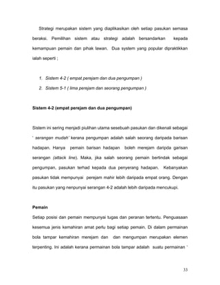 Strategi merupakan sistem yang diaplikasikan oleh setiap pasukan semasa

beraksi. Pemilihan sistem atau strategi adalah bersandarkan           kepada

kemampuan pemain dan pihak lawan. Dua system yang popular dipraktikkan

ialah seperti ;



   1. Sistem 4-2 ( empat perejam dan dua pengumpan )

   2. Sistem 5-1 ( lima perejam dan seorang pengumpan )



Sistem 4-2 (empat perejam dan dua pengumpan)



Sistem ini sering menjadi piulihan utama sesebuah pasukan dan dikenali sebagai

‘ serangan mudah’ kerana pengumpan adalah salah seorang daripada barisan

hadapan. Hanya    pemain barisan hadapan      boleh merejam daripda garisan

serangan (attack line). Maka, jika salah seorang pemain bertindak sebagai

pengumpan, pasukan terhad kepada dua penyerang hadapan.          Kebanyakan

pasukan tidak mempunyai perejam mahir lebih daripada empat orang. Dengan

itu pasukan yang nenpunyai serangan 4-2 adalah lebih daripada mencukupi.



Pemain

Setiap posisi dan pemain mempunyai tugas dan peranan tertentu. Penguasaan

kesemua jenis kemahiran amat perlu bagi setiap pemain. Di dalam permainan

bola tampar kemahiran merejam dan       dan mengumpan merupakan elemen

terpenting. Ini adalah kerana permainan bola tampar adalah suatu permainan ‘




                                                                           33
 