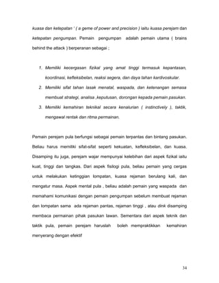 kuasa dan ketepatan ‘ ( a geme of power and precision ) iaitu kuasa perejam dan

ketepatan pengumpan. Pemain       pengumpan     adalah pemain utama ( brains

behind the attack ) berperanan sebagai ;



   1. Memiliki kecergasan fizikal yang amat tinggi termasuk kepantasan,

      koordinasi, kefleksibelan, reaksi segera, dan daya tahan kardivoskular.

   2. Memiliki sifat tahan lasak menatal, waspada, dan ketenangan semasa

      membuat strategi, analisa ,keputusan, dorongan kepada pemain pasukan.

   3. Memiliki kemahiran teknikal secara kenalurian ( instinctively ), taktik,

      mengawal rentak dan ritma permainan.



Pemain perejam pula berfungsi sebagai pemain terpantas dan bintang pasukan.

Beliau harus memiliki sifat-sifat seperti kekuatan, kefleksibelan, dan kuasa.

Disamping itu juga, perejam wajar mempunyai kelebihan dari aspek fizikal iaitu

kuat, tinggi dan tangkas. Dari aspek fisilogi pula, beliau pemain yang cergas

untuk melakukan ketinggian lompatan, kuasa rejaman berulang kali, dan

mengatur masa. Aspek mental pula , beliau adalah pemain yang waspada dan

memahami komunikasi dengan pemain pengumpan sebelum membuat rejaman

dan lompatan sama ada rejaman pantas, rejaman tinggi , atau dink disamping

membaca permainan pihak pasukan lawan. Sementara dari aspek teknik dan

taktik pula, pemain perejam haruslah        boleh mempraktikkan       kemahiran

menyerang dengan efektif




                                                                                34
 