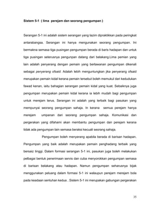 Sistem 5-1 ( lima perejam dan seorang pengumpan )



Serangan 5-1 ini adalah sistem serangan yang lazim dipraktikkan pada peringkat

antarabangsa. Serangan ini hanya mengunakan seorang pengumpan. Ini

bermakna semasa tiga pusingan pengumpan berada di baris hadapan dan untuk

tiga pusingan seterusnya pengunpan datang dari belakang.Lima pemian yang

lain adalah penyerang dengan pemain yang berlawanan pengumpan dikenali

sebagai penyerang ofsaid. Adalah lebih menguntungkan jika penyerang ofsaid

merupakan pemain kidal kerana pemain tersebut boleh memukul dari kedudukan

fawad kenan, iaitu bahagian serangan pemain kidal yang kuat. Sebaiknya juga

pengumpan merupakan pemain kidal kerana ia lebih mudah bagi pengumpan

untuk merejam terus. Serangan ini adalah yang terbaik bagi pasukan yang

mempunyai seorang pengumpan sahaja. In kerana          semua perejam hanya

merejam     umpanan dari seorang pengumpan sahaja. Komunikasi dan

pergerakan yang difahami akan membantu pengumpan dan perejam kerana

tidak ada pengumpan lain semasa beraksi kecuali seorang sahaja.

            Pengumpan boleh menyerang apabila berada di barisan hadapan.

Pengumpan yang baik adalah merupakan pemain penghadang terbaik yang

bersaiz tinggi. Dalam formasi serangan 5-1 ini, pasukan juga boleh melakukan

pelbagai bentuk penerimaan servis dan cuba menyorokkan pengumpan semasa

di barisan belakang atau hadapan. Namun pengumpan seharusnya bijak

menggunakan peluang dalam formasi 5-1 ini walaupun perejam merejam bola

pada keadaan sentuhan kedua . Sistem 5-1 ini merupakan gabungan pergerakan




                                                                           35
 