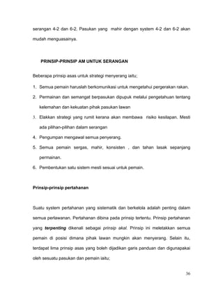 serangan 4-2 dan 6-2. Pasukan yang mahir dengan system 4-2 dan 6-2 akan

mudah menguasainya.




   PRINSIP-PRINSIP AM UNTUK SERANGAN


Beberapa prinsip asas untuk strategi menyerang iaitu;

1. Semua pemain haruslah berkomunikasi untuk mengetahui pergerakan rakan.

2. Permainan dan semangat berpasukan dipupuk melalui pengetahuan tentang

   kelemahan dan kekuatan pihak pasukan lawan

3. Elakkan strategi yang rumit kerana akan membawa risiko kesilapan. Mesti

   ada pilihan-pilihan dalam serangan

4. Pengumpan mengawal semua penyerang.

5. Semua pemain sergas, mahir, konsisten , dan tahan lasak sepanjang

   permainan.

6. Pembentukan satu sistem mesti sesuai untuk pemain.



Prinsip-prinsip pertahanan



Suatu system pertahanan yang sistematik dan berkelola adalah penting dalam

semua perlawanan. Pertahanan dibina pada prinsip tertentu. Prinsip pertahanan

yang terpenting dikenali sebagai prinsip akal. Prinsip ini meletakkan semua

pemain di posisi dimana pihak lawan mungkin akan menyerang. Selain itu,

terdapat lima prinsip asas yang boleh dijadikan garis panduan dan digunapakai

oleh sesuatu pasukan dan pemain iaitu;


                                                                          36
 