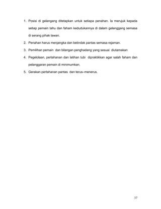1. Posisi di gelangang ditetapkan untuk setiapa penahan. Ia merujuk kepada

   setiap pemain tahu dan faham kedudukannya di dalam gelanggang semasa

   di serang pihak lawan.

2. Penahan harus menjangka dan betindak pantas semasa rejaman.

3. Pemilihan pemain dan bilangan penghadang yang sesuai diutamakan

4. Pegelolaan, pertahanan dan latihan tubi dipraktikkan agar salah faham dan

   pelanggaran pemain di minimumkan.

5. Gerakan pertahanan pantas dan terus–menerus.




                                                                         37
 