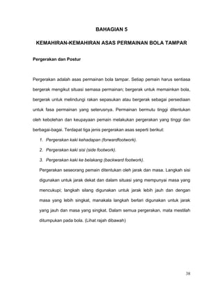 BAHAGIAN 5

 KEMAHIRAN-KEMAHIRAN ASAS PERMAINAN BOLA TAMPAR


Pergerakan dan Postur



Pergerakan adalah asas permainan bola tampar. Setiap pemain harus sentiasa

bergerak mengikut situasi semasa permainan; bergerak untuk memainkan bola,

bergerak untuk melindungi rakan sepasukan atau bergerak sebagai persediaan

untuk fasa permainan yang seterusnya. Permainan bermutu tinggi ditentukan

oleh kebolehan dan keupayaan pemain melakukan pergerakan yang tinggi dan

berbagai-bagai. Terdapat tiga jenis pergerakan asas seperti berikut:

   1. Pergerakan kaki kehadapan (forwardfootwork).

   2. Pergerakan kaki sisi (side footwork).

   3. Pergerakan kaki ke belakang (backward footwork).

   Pergerakan seseorang pemain ditentukan oleh jarak dan masa. Langkah sisi

   digunakan untuk jarak dekat dan dalam situasi yang mempunyai masa yang

   mencukupi; langkah silang digunakan untuk jarak lebih jauh dan dengan

   masa yang lebih singkat, manakala langkah berlari digunakan untuk jarak

   yang jauh dan masa yang singkat. Dalam semua pergerakan, mata mestilah

   ditumpukan pada bola. (Lihat rajah dibawah)




                                                                        38
 