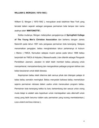 WILLIAM G. MORGAN ( 1870-1942 )



William G. Morgan ( 1870-1942 ), merupakan anak kelahiran New York yang

tercatat dalam sejarah sebagai pengasas permainan bola tampar dan nama

asalnya ialah ‘MINTONETTE’.

    Ketika mudanya, Morgan melanjutkan pengajiannya di Springfield College

of The Young Men’s Christian Association dan bertemu dengan James

Naismith pada tahun 1891 iaitu pengasas permainan bola keranjang. Selapas

menamatkan pengajian, beliau menghabiskan tahun pertamanya di Auburn

( Maine ) YMCA. Kemudian selepas musim panas pada tahun 1896 beliau

berpindah ke YMCA di Holyoke ( Massachusetts ) dan dilantik sebagai Pengarah

Pendidikan Jasmani. Jawatan ini telah telah memberi beliau peluang untuk

memperkenal, memperkembang dan mengarahkan pelbagai program latihan dan

kelas kesukanan untuk lelaki dewasa.

    Kepimpinan beliau telah diterima oleh semua pihak dan bilangan pelajar di

kelas beliau semakin meningkat. Beliau menyedari bahawa beliau memerlukan

sejenis permainan rekreasi dalam usaha untuk meneruskan program beliau.

Permainan bola keranjang ketika itu baru berkembang dan sesuai untuk orang

muda tetapi ia adalah satu keperluan untuk mendapatkan satu alternatif untuk

orang yang lebih berumur dalam satu permainan yang kurang membebankan.(

Less violent and less intense ).




                                                                           4
 