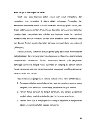 Pola pergerakan dan postur badan

   Salah satu asas kejayaan dalam sukan ialah untuk mengetahui dan

memahami pola pergerakan di dalam aktiviti berkenaan. Pergerakan dan

kemahiran dalam bola tampar biasanya dilakukan dalam tiga postur badan, iaitu

tinggi, sederhana dan rendah. Postur tinggi digunakan semasa melompat untuk

merejam bola, mengadang bola pukulan atau hantaran lawan dan membuat

hantaran atas. Postur sederhana adalah untuk membuat servis, hantaran atas

dan bawah. Postur rendah digunakan semasa membuat diving dan guling di

gelanggang.

   Melakukan suatu kemahiran dengan postur yang salah akan menyebabkan

ketidakcekapan dan mengurangkan keberkesanannya. Dalam kes-kes tertentu ia

menyebabkan kecederaan. Pemain seharusnya berlatih pola pergerakan

sehingga akhirnya ia menjadi reaksi automatik. Di samping itu, pemain-pemain

harus menguasai pola-pola pergerakan untuk menguasai kemahiran-kemahiran

tertentu dalam bola tampar.

   Dalam melakukan pergerakan, perkara-perkara berikut harus dititikberatkan.

   1. Semasa melakukan sesuatu kemahiran, pemain mesti mempunyai postur

      yang betul iaitu sama ada postur tinggi, sederhana ataupun rendah.

   2. Pemain harus bergerak ke tempat perlakuan, iaitu dengan pergerakan

      langkah silang, langkah sisi atau langkah ke hadapan atau berlari.

   3. Pemain mesti tiba di tempat perlakuan dengan cepat untuk menyediakan

      postur sebelum melakukan sesuatu kemahiran.




                                                                           41
 
