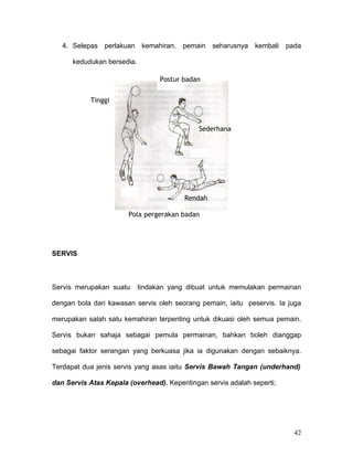 4. Selepas perlakuan kemahiran, pemain seharusnya kembali pada

      kedudukan bersedia.

                                  Postur badan


           Tinggi



                                             Sederhana




                                         Rendah

                       Pola pergerakan badan




SERVIS



Servis merupakan suatu      tindakan yang dibuat untuk memulakan permainan

dengan bola dari kawasan servis oleh seorang pemain, iaitu peservis. Ia juga

merupakan salah satu kemahiran terpenting untuk dikuasi oleh semua pemain.

Servis bukan sahaja sebagai pemula permainan, bahkan boleh dianggap

sebagai faktor serangan yang berkuasa jika ia digunakan dengan sebaiknya.

Terdapat dua jenis servis yang asas iaitu Servis Bawah Tangan (underhand)

dan Servis Atas Kepala (overhead). Kepentingan servis adalah seperti;




                                                                         42
 