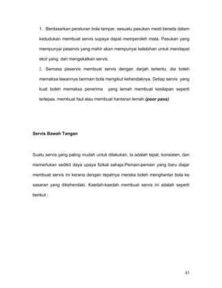 1. Berdasarkan peraturan bola tampar, sesuatu pasukan mesti berada dalam

   kedudukan membuat servis supaya dapat memperoleh mata. Pasukan yang

   mempunyai peservis yang mahir akan mempunyai kelebihan untuk mendapat

   skor yang dan mengekalkan servis.

   2. Semasa peservis membuat servis dengan darjah tertentu, dia boleh

   memaksa lawannya bermain bola mengikut kehendaknya. Setiap servis yang

   kuat boleh memaksa penerima       yang lemah membuat kesilapan seperti

   terlepas, membuat faul atau membuat hantaran lemah (poor pass)




Servis Bawah Tangan



Suatu servis yang paling mudah untuk dilakukan. Ia adalah tepat, konsisten, dan

memerlukan sedikit daya upaya fizikal sahaja.Pemain-pemain yang baru diajar

membuat servis ini kerana dengan tepatnya mereka boleh menghantar bola ke

sasaran yang dikehendaki. Kaedah-kaedah membuat servis ini adalah seperti

berikut ;




                                                                            43
 