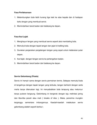 Fasa Perlaksanaan

1. Melambungkan bola lebih kurang tiga kaki ke atas kepala dan di hadapan

   bahu lengan yang membuat servis

2. Memindahkan berat badan dari belakang ke depan.




Fasa Ikut Lajak

1. Menghayun lengan yang membuat servis seperti aksi membaling bola.

2. Memukul bola dengan tapak tangan dan jejari di keliling bola.

3. Gunakan pergerakan pergelangan tangan yang cepat untuk melakukan putar

   depan.

4. Ikut lajak dengan lengan servis ke pertengahan badan.

5. Memindahkan berat badan dari belakang ke depan.




Servis Gelombang (Floata)

Servis ini hampir sama dengan servis permainan tennis. Selepas memukul bola

di tengahnya dengan tapak tangan yang terbuka, tangan berhenti dengan serta

merta tanpa diteruskan lagi. Ini menyebabkan bola terapung atau meluncur

tanpa putaran langsung. Gelombang ini bergerak dengan laju melintasi jaring

dan tiba-tiba pecah atau mati ( breaks of dies ). Maka, penerima mungkin

terganggu   sementara     imbangannya.    Kaedah-kaedah      melakukan   servis

gelombang adalah seperti berikut ;




                                                                            46
 