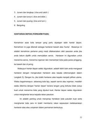 3. Junam dan tangkap ( dive and catch )

4. Junam dan luncur ( dive and slide )

5. Junam dan pusing ( dive and turn )

6. Berguling



HANTARAN DEPAN (FOREARM PASS)



Kemahiran asas bola tampar yang perlu dipelajari ialah hantar depan.

Kemahiran ini juga dikenali sebagai hantaran bawah atau 'bump'. Biasanya ini

adalah kemahiran pertama yang mesti dilaksanakan oleh pasukan anda jika

anda belum dipililh untuk memulakan servis.    Hantaran ini digunakan untuk

menerima servis, menerima rejaman dan memainkan bola pada paras pinggang,

ke bawah dan di jaring.

    Walaupun hantar depan selalu digunakan, adalah lebih baik anda mengawal

hantaran dengan mengenakan hantaran atas kepala (dibincangkan dalam

Langkah 5). Dengan itu, jika boleh hantaran atas kepala menjadi pilihan utama.

Walau bagaimanapun, sebarang bola laju, seperti servis atau rejaman, mestilah

selalu diterima dengan 'hantar depan' kerana tangan yang terbuka tidak cukup

kuat untuk menerima bola yang dipukul kuat. Hantar depan selalu digunakan

untuk menghantar terus kepada rakan pasukan.

      Ini adalah penting untuk menyerap hentakan bola pukulan kuat serta

menghantar bola cara ini boleh membantu rakan sepasukan melaksanakan

hantaran atas atau umpanan dalam permainan berikutnya.




                                                                           52
 