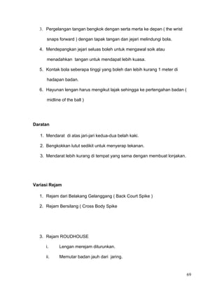 3. Pergelangan tangan bengkok dengan serta merta ke depan ( the wrist

      snaps forward ) dengan tapak tangan dan jejari melindungi bola.

  4. Mendepangkan jejari seluas boleh untuk mengawal soik atau

      menadahkan tangan untuk mendapat lebih kuasa.

  5. Kontak bola seberapa tinggi yang boleh dan lebih kurang 1 meter di

      hadapan badan.

  6. Hayunan lengan harus mengikut lajak sehingga ke pertengahan badan (

      midline of the ball )




Daratan

   1. Mendarat di atas jari-jari kedua-dua belah kaki.

   2. Bengkokkan lutut sedikit untuk menyerap tekanan.

   3. Mendarat lebih kurang di tempat yang sama dengan membuat lonjakan.




Variasi Rejam

  1. Rejam dari Belakang Gelanggang ( Back Court Spike )

  2. Rejam Bersilang ( Cross Body Spike




  3. Rejam ROUDHOUSE

      i.     Lengan merejam diturunkan.

      ii.    Memutar badan jauh dari jaring.



                                                                           69
 