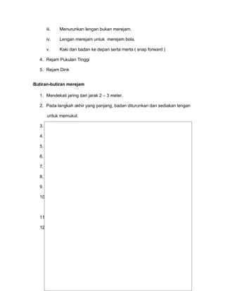iii.   Menurunkan lengan bukan merejam.

     iv.    Lengan merejam untuk merejam bola.

     v.     Kaki dan badan ke depan serta merta ( snap forward )

  4. Rejam Pukulan Tinggi

  5. Rejam Dink


Butiran-butiran merejam

  1. Mendekati jaring dari jarak 2 – 3 meter.

  2. Pada langkah akhir yang panjang, badan diturunkan dan sediakan lengan

      untuk memukul.

  3. Buaikan tumit-tumit ke belakang pada hujung penujuan.

  4. Lonjak daripada kedua-dua belah kaki.

  5. Mengayun kedua-dua lengan ke atas dengan kuat pada masa lonjakan.

  6. Pastikan kedua-dua bahu menghadap jaring.

  7. Tarik lengan memukul ke belakang dengan siku ke depan.

  8. Pengelangan tangan harus terkunci ( locked ) dan tangan harus terbuka.

  9. Memukul bola setinggi-tingginya di depan bahu tangan memukul.

  10. Tangan memukul meliputi bola dengan ikut lajak (a follow through ) oleh

      pergelangan    tangan.

  11. Jangan menyentuh jaring.

  12. Menuju kepada perletakan ( placement ) daripada kuasa (power )




                                                                                70
 