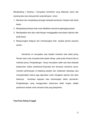 Menghadang ( blocking ) merupakan kemahiran yang dilakukan sama ada

seorang atau dua orang pemain yang bertujuan untuk ;

1. Menahan dan menghalang serangan daripada kemahiran merejam oleh pihak

   lawan.

2. Menghadang lintasan bola untuk dibalikkan semula ke gelanggang lawan

3. Mendapatkan skor atau mata dengan menggagalkan percubaan rejaman oleh

   pihak lawan.

4. Mengurangkan kelajuan dan memesongkan bola kepada pemain pasukan

   sendiri.




            Kemahiran ini merupakan satu kaedah menahan bola dekat jaring.

   Pemain akan cuba menyekat bola sebaik sahaja pada posisi dimana bola itu

   melintasi jaring. Penghadangan hanya merupakan salah satu fasa daripada

   keseluruhan sistem pertahanan.Fasa-fasa lain termasuk menerima servis,

   memberi perlindungan di belakang perejam dan melakukan beberapa cara

   menyelamatkan bola.Ia juga digunakan untuk mengatasi rejaman dan akan

   kesannya       membawa kejayaan atau kemenangan dalam permainan.

   Penghadangan yang menggunakan          kedua-dua belah tangan     adalah

   pertahanan terbaik untuk menahan bola yang direjamkan.




Fasa-Fasa Adang Tunggal




                                                                          72
 